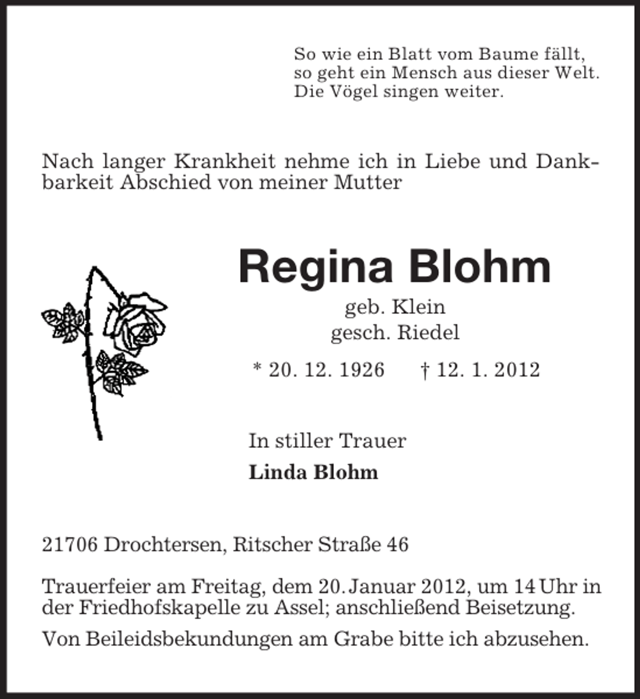 <p>So wie ein Blatt vom Baume fällt,<br />so geht ein Mensch aus dieser Welt.<br />Die Vögel singen weiter.<br />Nach langer Krankheit nehme ich in Liebe und Dankbarkeit Abschied von meiner Mutter<br />Regina Blohm<br />geb. Klein<br />gesch. Riedel<br />* 20. 12. 1926 † 12. 1. 2012<br />In stiller Trauer<br />Linda Blohm<br />21706 Drochtersen, Ritscher Straße 46</p><p>Trauerfeier am Freitag, dem 20. Januar 2012, um 14 Uhr in der Friedhofskapelle zu Assel; anschließend Beisetzung.<br />Von Beileidsbekundungen am Grabe bitte ich abzusehen.</p>