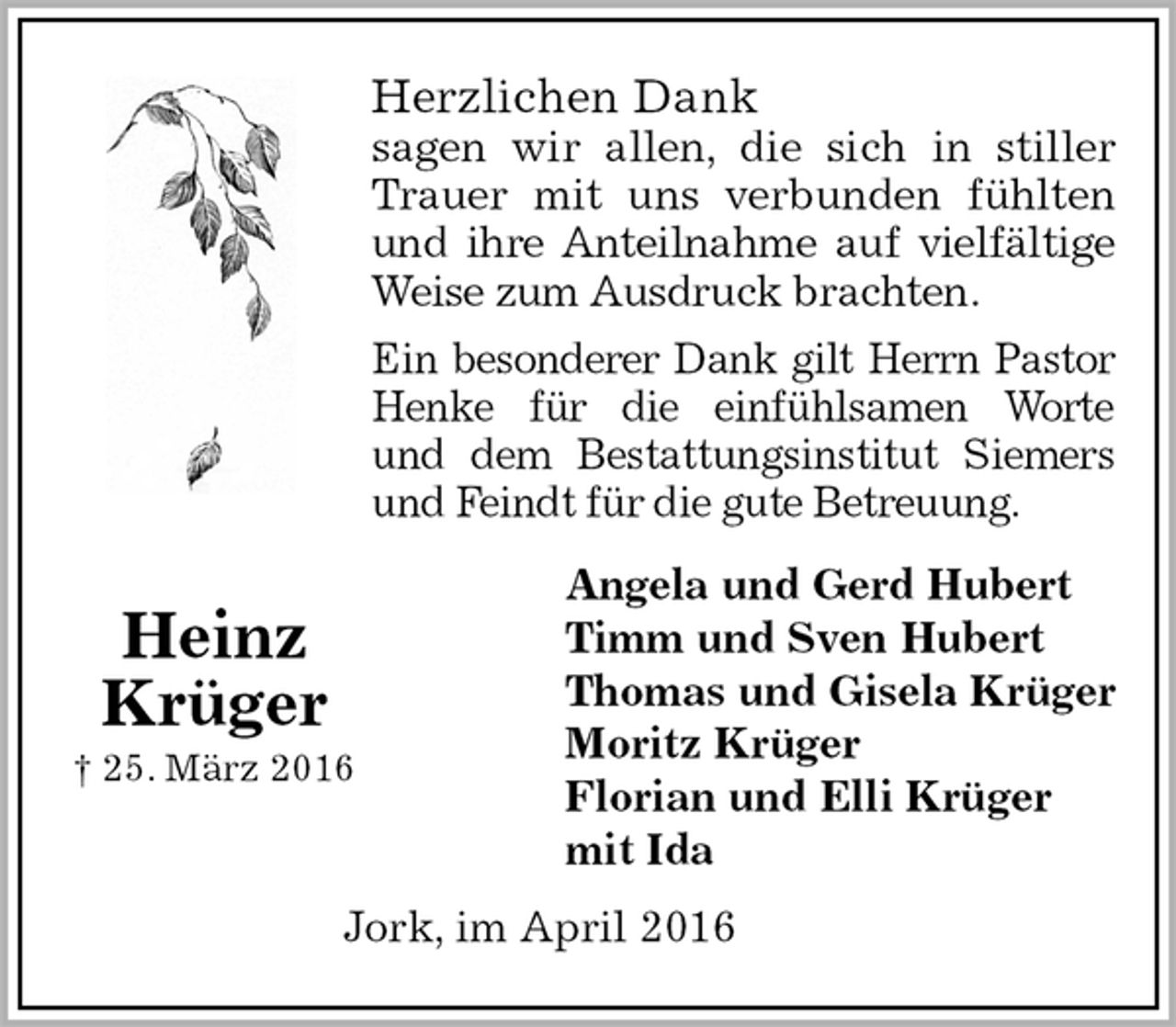 <p>Angela und Gerd Hubert<br />Timm und Sven Hubert<br />Thomas und Gisela Krüger<br />Moritz Krüger<br />Florian und Elli Krüger<br />mit Ida<br />Herzlichen Dank<br />sagen wir allen, die sich in stiller<br />Trauer mit uns verbunden fühlten<br />und ihre Anteilnahme auf vielfältige<br />Weise zum Ausdruck brachten.<br />Ein besonderer Dank gilt Herrn Pastor<br />Henke für die einfühlsamen Worte<br />und dem Bestattungsinstitut Siemers<br />und Feindt für die gute Betreuung.</p>
<p>Heinz<br />Krüger<br />† 25. März 2016<br />Jork, im April 2016</p>