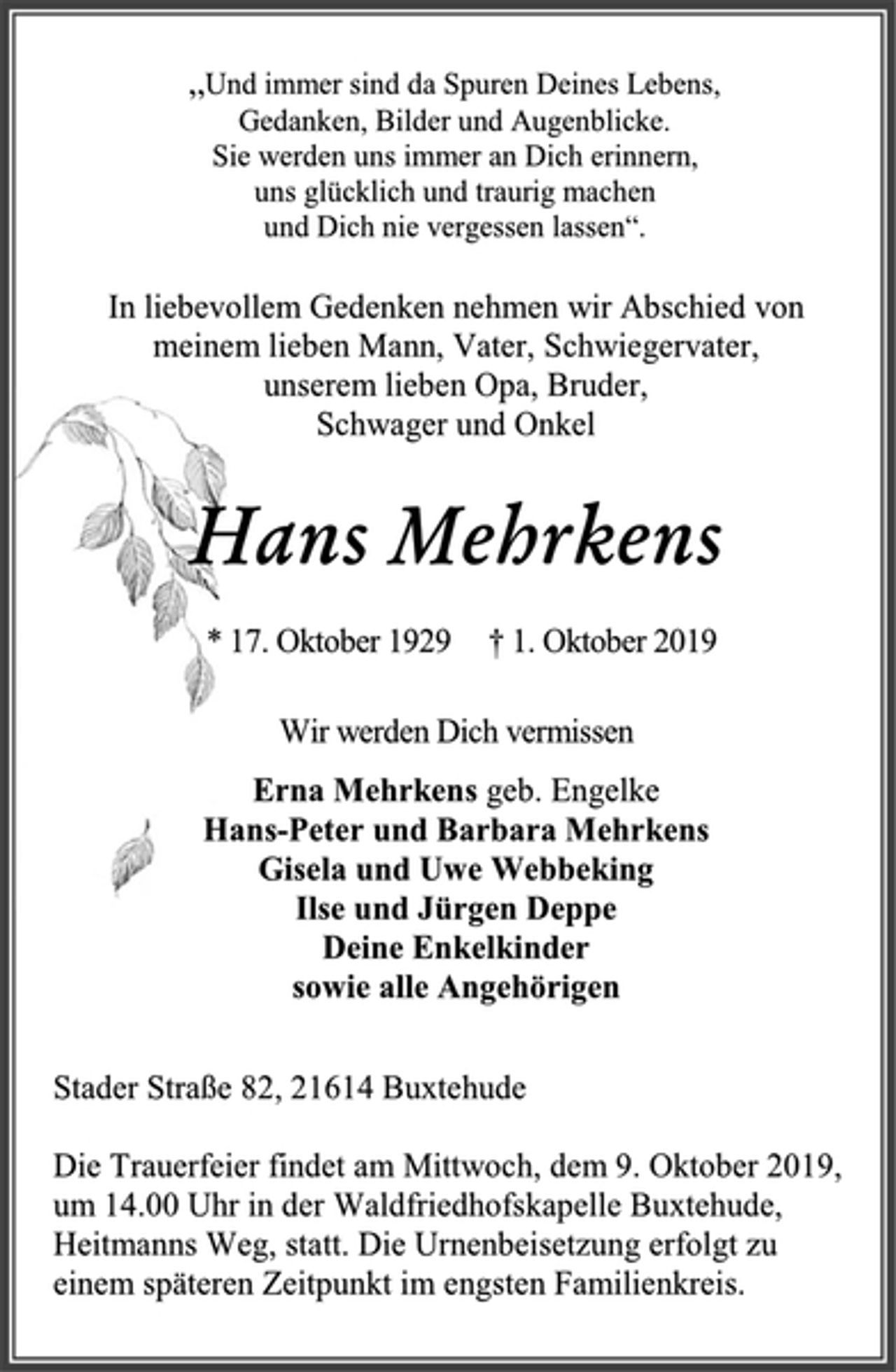 <p>„Und immer sind da Spuren Deines Lebens,<br />Gedanken, Bilder und Augenblicke.<br />Sie werden uns immer an Dich erinnern,<br />uns glücklich und traurig machen<br />und Dich nie vergessen lassen“.<br />In liebevollem Gedenken nehmen wir Abschied von<br />meinem lieben Mann, Vater, Schwiegervater,<br />unserem lieben Opa, Bruder,<br />Schwager und Onkel<br />Hans Mehrkens<br />* 17. Oktober 1929 † 1. Oktober 2019<br />Wir werden Dich vermissen<br />Erna Mehrkens geb. Engelke<br />Hans-Peter und Barbara Mehrkens<br />Gisela und Uwe Webbeking<br />Ilse und Jürgen Deppe<br />Deine Enkelkinder<br />sowie alle Angehörigen<br />Stader Straße 82, 21614 Buxtehude<br />Die Trauerfeier findet am Mittwoch, dem 9. Oktober 2019,<br />um 14.00 Uhr in der Waldfriedhofskapelle Buxtehude,<br />Heitmanns Weg, statt. Die Urnenbeisetzung erfolgt zu<br />einem späteren Zeitpunkt im engsten Familienkreis.</p>