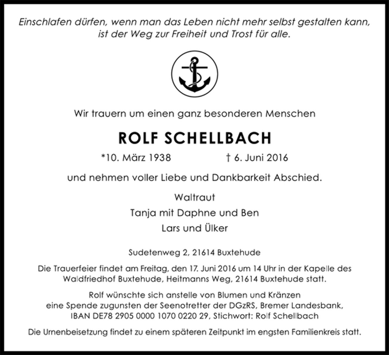 <p>Einschlafen dürfen, wenn man das Leben nicht mehr selbst gestalten kann,<br />ist der Weg zur Freiheit und Trost für alle.<br />Wir trauern um einen ganz besonderen Menschen<br />ROLF SCHELLBACH<br />*10. März 1938 † 6. Juni 2016<br />und nehmen voller Liebe und Dankbarkeit Abschied.<br />Waltraut<br />Tanja mit Daphne und Ben<br />Lars und Ülker<br />Sudetenweg 2, 21614 Buxtehude<br />Die Trauerfeier findet am Freitag, den 17. Juni 2016 um 14 Uhr in der Kapelle des<br />Waldfriedhof Buxtehude, Heitmanns Weg, 21614 Buxtehude statt.<br />Rolf wünschte sich anstelle von Blumen und Kränzen<br />eine Spende zugunsten der Seenotretter der DGzRS, Bremer Landesbank,<br />IBAN DE78 2905 0000 1070 0220 29, Stichwort: Rolf Schellbach<br />Die Urnenbeisetzung findet zu einem späteren Zeitpunkt im engsten Familienkreis statt.</p>