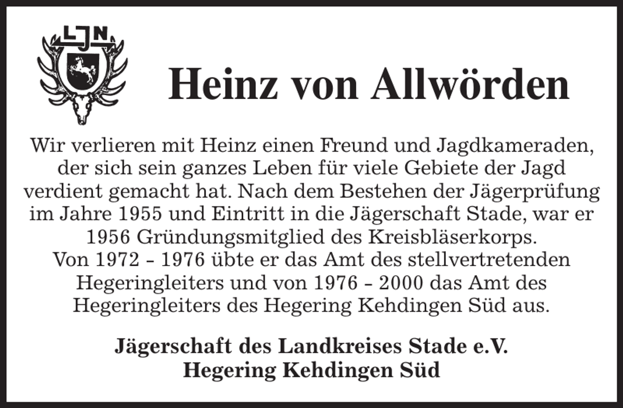 <p>Heinz von Allwörden<br />Wir verlieren mit Heinz einen Freund und Jagdkameraden, der sich sein ganzes Leben für viele Gebiete der Jagd<br />verdient gemacht hat. Nach dem Bestehen der Jägerprüfung im Jahre 1955 und Eintritt in die Jägerschaft Stade, war er 1956 Gründungsmitglied des Kreisbläserkorps.<br />Von 1972 - 1976 übte er das Amt des stellvertretenden<br />Hegeringleiters und von 1976 - 2000 das Amt des<br />Hegeringleiters des Hegering Kehdingen Süd aus.<br />Jägerschaft des Landkreises Stade e.V.<br />Hegering Kehdingen Süd</p>
