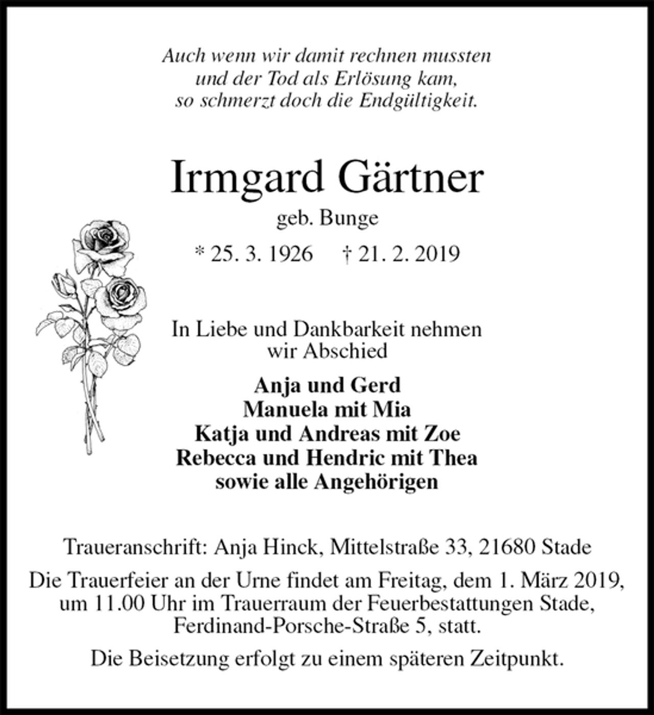 <p>Auch wenn wir damit rechnen mussten<br />und der Tod als Erlösung kam,<br />so schmerzt doch die Endgültigkeit.<br />Irmgard Gärtner<br />geb. Bunge<br />* 25. 3. 1926 † 21. 2. 2019<br />In Liebe und Dankbarkeit nehmen<br />wir Abschied<br />Anja und Gerd<br />Manuela mit Mia<br />Katja und Andreas mit Zoe<br />Rebecca und Hendric mit Thea<br />sowie alle Angehörigen<br />Traueranschrift: Anja Hinck, Mittelstraße 33, 21680 Stade<br />Die Trauerfeier an der Urne findet am Freitag, dem 1. März 2019,<br />um 11.00 Uhr im Trauerraum der Feuerbestattungen Stade,<br />Ferdinand-Porsche-Straße 5, statt.<br />Die Beisetzung erfolgt zu einem späteren Zeitpunkt.</p>