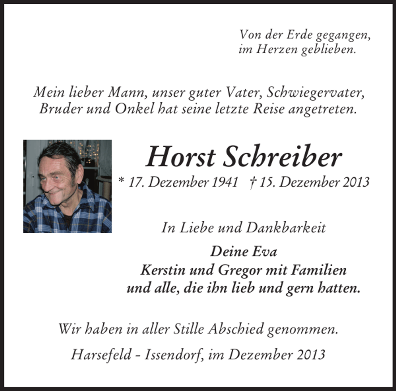 <p>Von der Erde gegangen,<br />im Herzen geblieben.<br />Mein lieber Mann, unser guter Vater, Schwiegervater, Bruder und Onkel hat seine letzte Reise angetreten.<br />Horst Schreiber<br />* 17. Dezember 1941 † 15. Dezember 2013<br />In Liebe und Dankbarkeit<br />Deine Eva<br />Kerstin und Gregor mit Familien<br />und alle, die ihn lieb und gern hatten.<br />Wir haben in aller Stille Abschied genommen.</p><p>Harsefeld - Issendorf, im Dezember 2013</p>