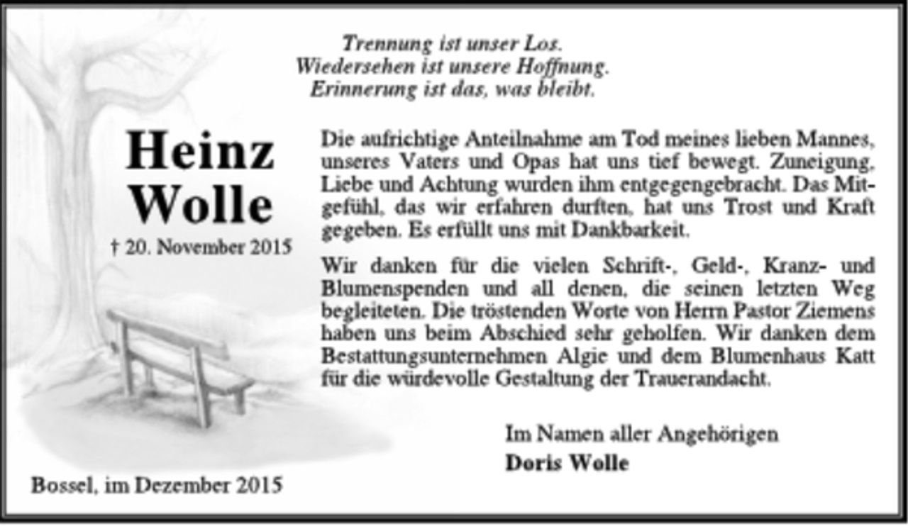 <p>Heinz<br />Wolle<br />† 20. November 2015<br />Trennung ist unser Los.<br />Wiedersehen ist unsere Hoffnung.<br />Erinnerung ist das, was bleibt.<br />Die aufrichtige Anteilnahme am Tod meines lieben Mannes,<br />unseres Vaters und Opas hat uns tief bewegt. Zuneigung,<br />Liebe und Achtung wurden ihm entgegengebracht. Das Mitgefühl,<br />das wir erfahren durften, hat uns Trost und Kraft<br />gegeben. Es erfüllt uns mit Dankbarkeit.<br />Wir danken für die vielen Schrift-, Geld-, Kranz- und<br />Blumenspenden und all denen, die seinen letzten Weg<br />begleiteten. Die tröstenden Worte von HerrnPastor Ziemens<br />haben uns beim Abschied sehr geholfen. Wir danken dem<br />Bestattungsunternehmen Algie und dem Blumenhaus Katt<br />für die würdevolle Gestaltung der Trauerandacht.<br />Im Namen aller Angehörigen<br />Doris Wolle<br />Bossel, im Dezember 2015</p>