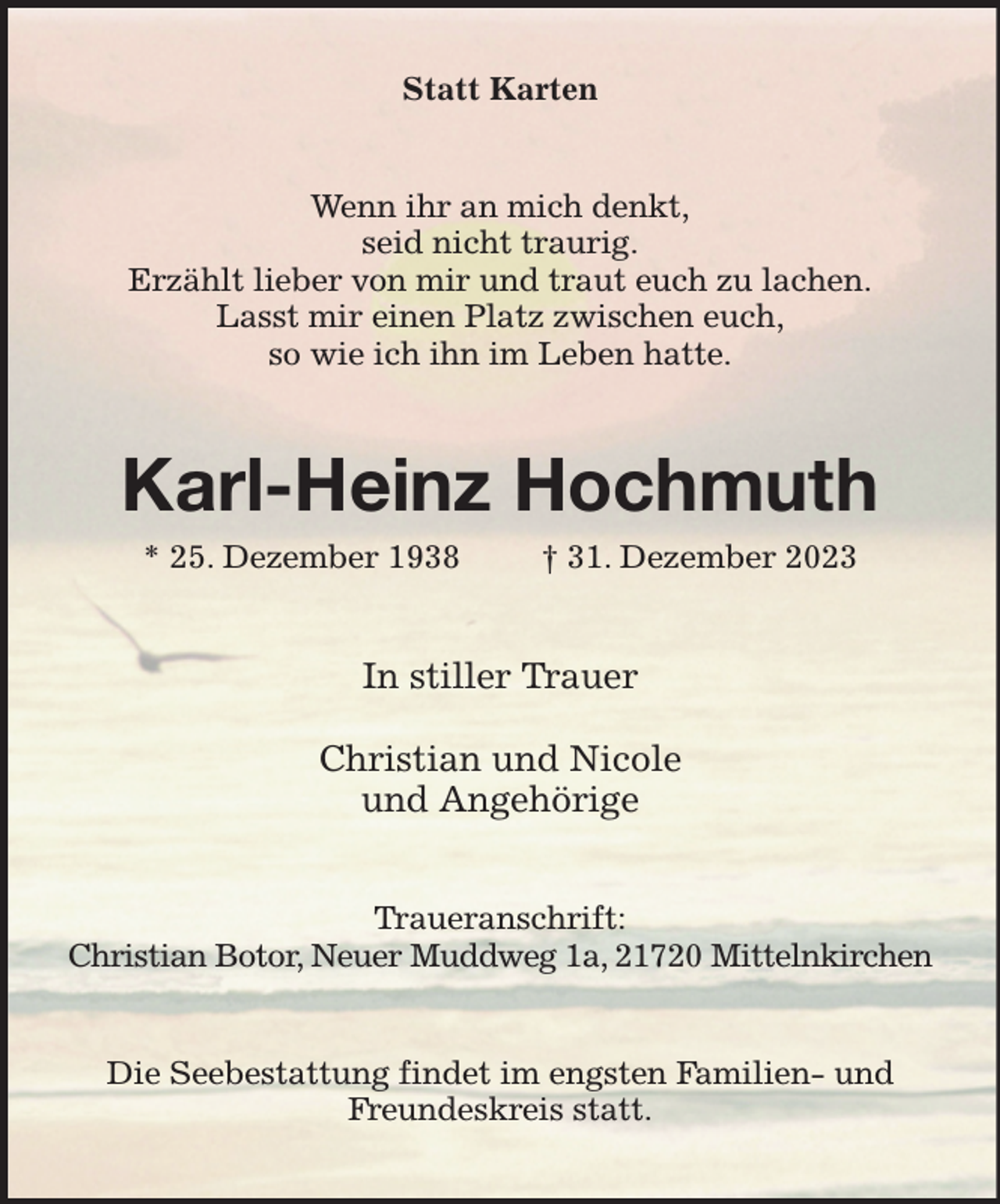 <p>Statt Karten<br />Wenn ihr an mich denkt,<br />seid nicht traurig.<br />Erzählt lieber von mir und traut euch zu lachen.<br />Lasst mir einen Platz zwischen euch,<br />so wie ich ihn im Leben hatte.<br />Karl-Heinz Hochmuth<br />* 25. Dezember 1938 † 31. Dezember 2023<br />In stiller Trauer</p><p>Christian und Nicole<br />und Angehörige<br />Traueranschrift:<br />Christian Botor, Neuer Muddweg 1a, 21720 Mittelnkirchen<br />Die Seebestattung findet im engsten Familien- und Freundeskreis statt.</p>
