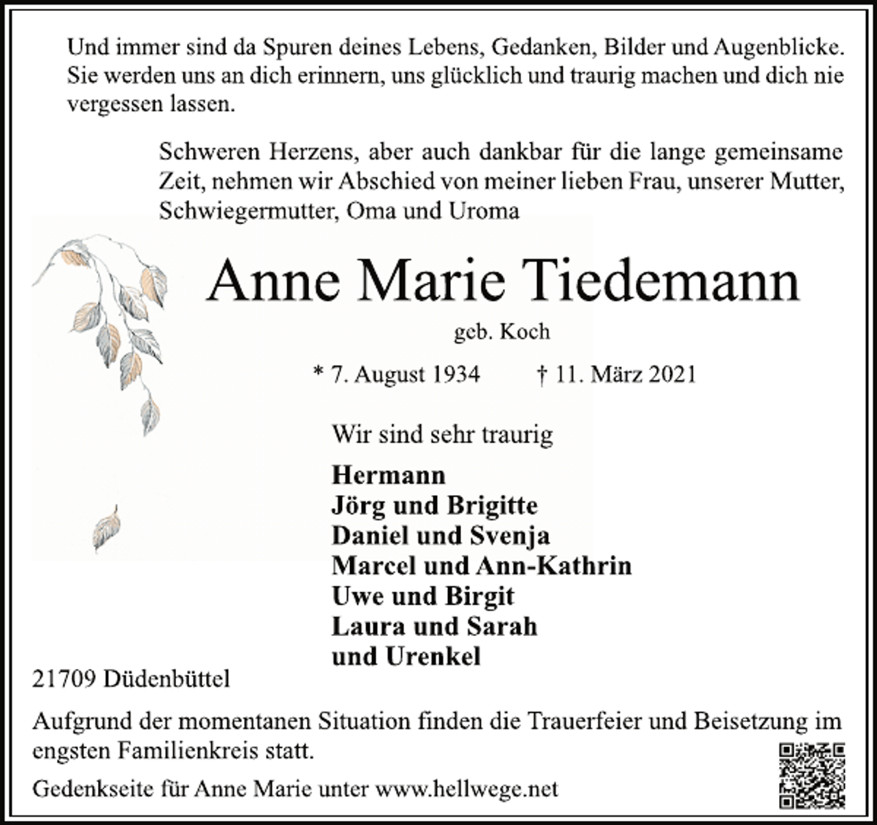<p>Und immer sind da Spuren deines Lebens, Gedanken, Bilder und Augenblicke.<br />Sie werden uns an dich erinnern, uns glücklich und traurig machen und dich nie<br />vergessen lassen.<br />Schweren Herzens, aber auch dankbar für die lange gemeinsame<br />Zeit, nehmen wir Abschied von meiner lieben Frau, unserer Mutter,<br />Schwiegermutter, Oma und Uroma<br />Anne Marie Tiedemann<br />geb. Koch<br />* 7. August 1934 † 11. März 2021<br />Wir sind sehr traurig<br />Hermann<br />Jörg und Brigitte<br />Daniel und Svenja<br />Marcel und Ann-Kathrin<br />Uwe und Birgit<br />Laura und Sarah<br />und Urenkel<br />21709 Düdenbüttel<br />Aufgrund der momentanen Situation finden die Trauerfeier und Beisetzung im<br />engsten Familienkreis statt.<br />Gedenkseite für Anne Marie unter www.hellwege.net</p>