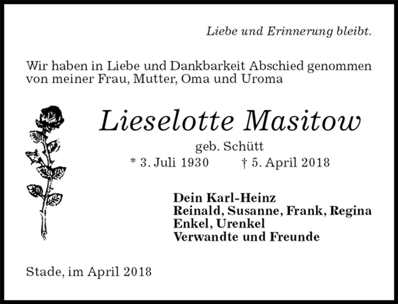 <p>Liebe und Erinnerung bleibt.<br />Wir haben in Liebe und Dankbarkeit Abschied genommen<br />von meiner Frau, Mutter, Oma und Uroma<br />Lieselotte Masitow<br />geb. Schütt<br />* 3. Juli 1930 † 5. April 2018<br />Dein Karl-Heinz<br />Reinald, Susanne, Frank, Regina<br />Enkel, Urenkel<br />Verwandte und Freunde<br />Stade, im April 2018</p>