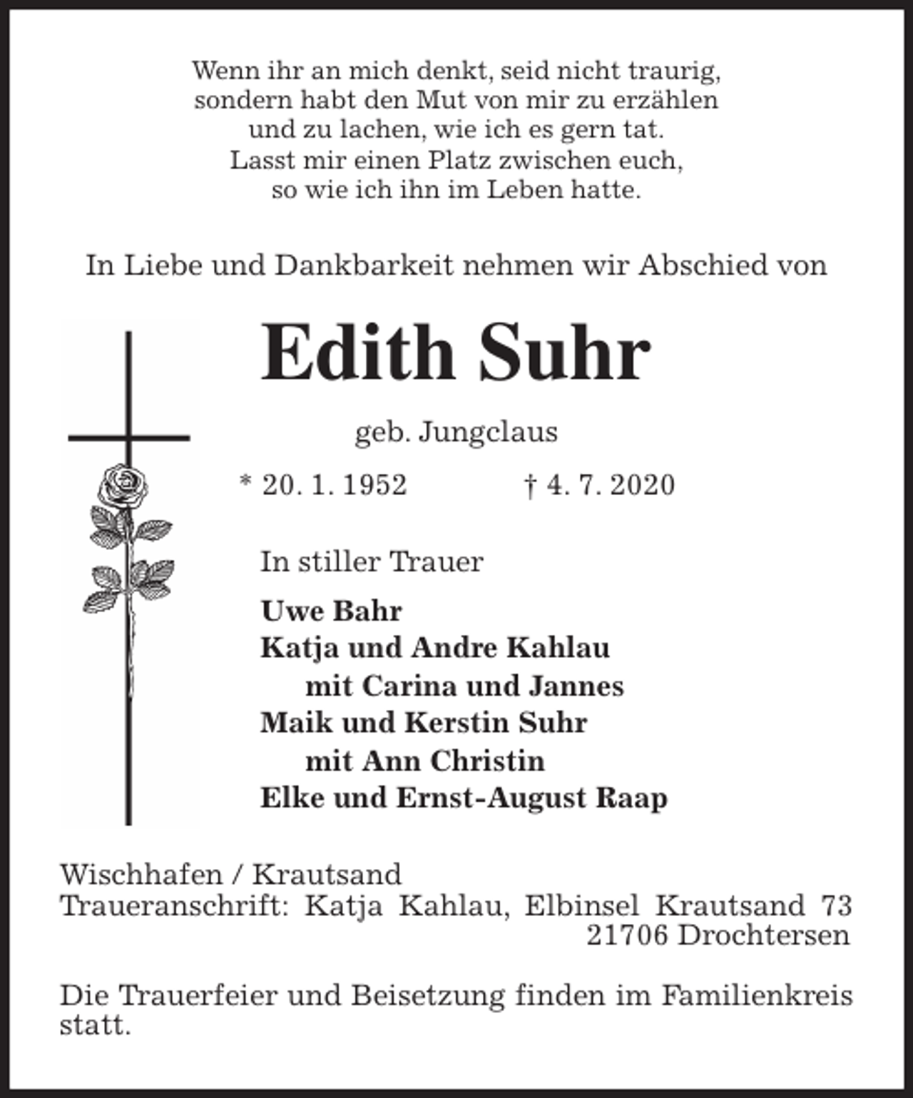 <p>Wenn ihr an mich denkt, seid nicht traurig,<br />sondern habt den Mut von mir zu erzählen<br />und zu lachen, wie ich es gern tat.<br />Lasst mir einen Platz zwischen euch,<br />so wie ich ihn im Leben hatte.<br />In Liebe und Dankbarkeit nehmen wir Abschied von<br />Edith Suhr<br />geb. Jungclaus<br />* 20. 1. 1952 † 4. 7. 2020<br />In stiller Trauer<br />Uwe Bahr<br />Katja und Andre Kahlau<br />mit Carina und Jannes<br />Maik und Kerstin Suhr<br />mit Ann Christin<br />Elke und Ernst-August Raap<br />Wischhafen / Krautsand<br />Traueranschrift: Katja Kahlau, Elbinsel Krautsand 73 21706 Drochtersen</p>
<p>Die Trauerfeier und Beisetzung finden im Familienkreis statt.</p>