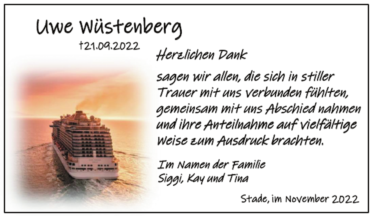 <p>Uwe Wüstenberg<br />† 21.09.2022<br />Herzlichen Dank<br />sagen wir allen, die sich in stiller<br />Trauer mit uns verbunden fühlten,<br />gemeinsam mit uns Abschied nahmen<br />und ihre Anteilnahme auf vielfältige<br />Weise zum Ausdruck brachten.<br />Im Namen der Familie<br />Siggi, Kay und Tina<br />Stade, im November 2022</p>