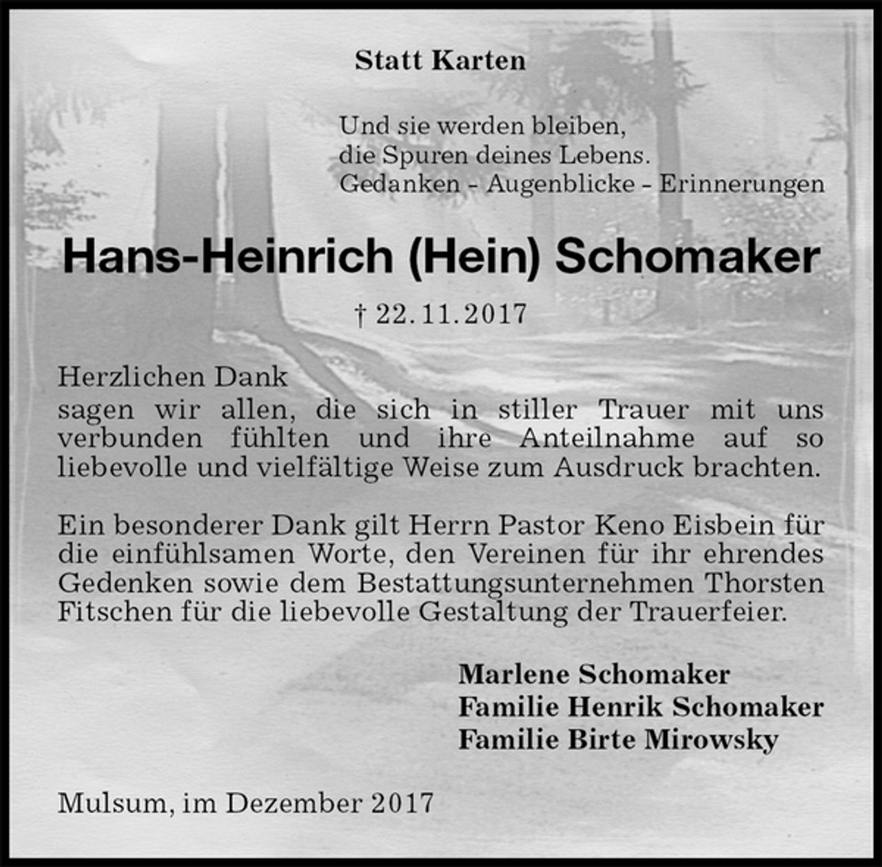 <p>Statt Karten<br />Und sie werden bleiben,<br />die Spuren deines Lebens.<br />Gedanken - Augenblicke - Erinnerungen<br />Hans-Heinrich (Hein) Schomaker<br />† 22. 11. 2017<br />Herzlichen Dank<br />sagen wir allen, die sich in stiller Trauer mit uns<br />verbunden fühlten und ihre Anteilnahme auf so<br />liebevolle und vielfältige Weise zum Ausdruck brachten.</p><p>Ein besonderer Dank gilt Herrn Pastor Keno Eisbein für die einfühlsamen Worte, den Vereinen für ihr ehrendes Gedenken sowie dem Bestattungsunternehmen Thorsten Fitschen für die liebevolle Gestaltung der Trauerfeier.<br />Marlene Schomaker<br />Familie Henrik Schomaker<br />Familie Birte Mirowsky<br />Mulsum, im Dezember 2017</p>