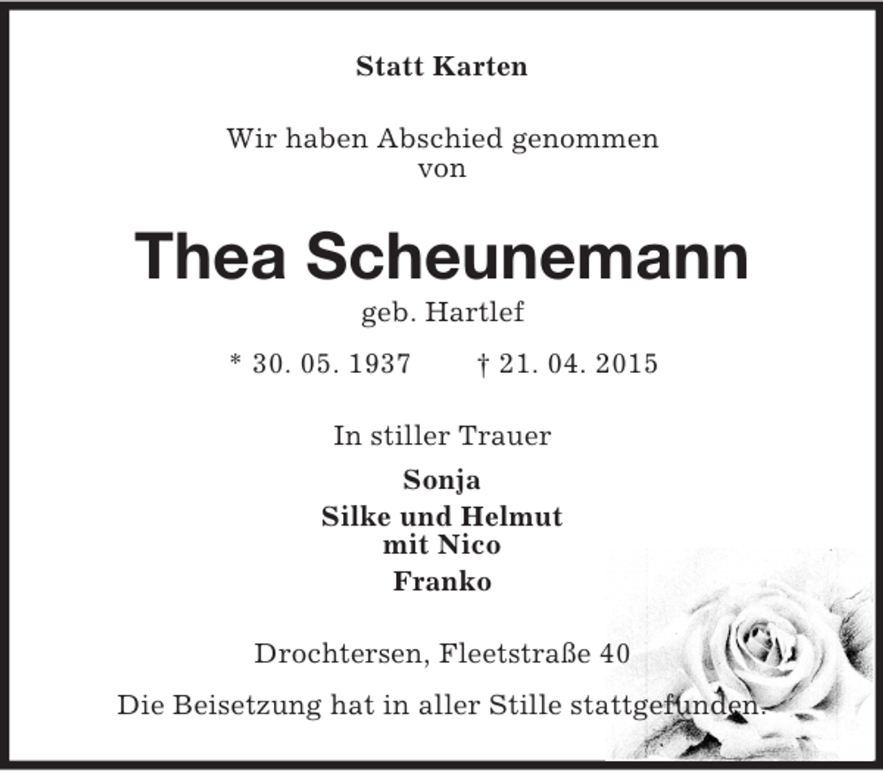 <p>Statt Karten<br />Wir haben Abschied genommen<br />von<br />Thea Scheunemann<br />geb. Hartlef<br />* 30. 05. 1937 † 21. 04. 2015<br />In stiller Trauer<br />Sonja<br />Silke und Helmut<br />mit Nico<br />Franko<br />Drochtersen, Fleetstraße 40<br />Die Beisetzung hat in aller Stille stattgefunden.</p>