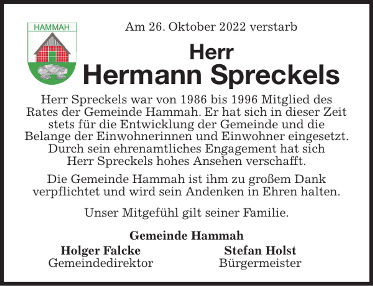 <p>Am 26. Oktober 2022 verstarb<br />Herr<br />Hermann Spreckels<br />Herr Spreckels war von 1986 bis 1996 Mitglied des<br />Rates der Gemeinde Hammah. Er hat sich in dieser Zeit stets für die Entwicklung der Gemeinde und die<br />Belange der Einwohnerinnen und Einwohner eingesetzt. Durch sein ehrenamtliches Engagement hat sich<br />Herr Spreckels hohes Ansehen verschafft.<br />Die Gemeinde Hammah ist ihm zu großem Dank<br />verpflichtet und wird sein Andenken in Ehren halten.</p><p>Unser Mitgefühl gilt seiner Familie.<br />Gemeinde Hammah<br />Holger Falcke Stefan Holst<br />Gemeindedirektor Bürgermeister</p>