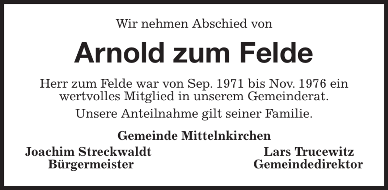 <p>Wir nehmen Abschied von<br />Arnold zum Felde<br />Herr zum Felde war von Sep. 1971 bis Nov. 1976 ein<br />wertvolles Mitglied in unserem Gemeinderat.<br />Unsere Anteilnahme gilt seiner Familie.<br />Gemeinde Mittelnkirchen<br />Joachim Streckwaldt Lars Trucewitz<br />Bürgermeister Gemeindedirektor</p>