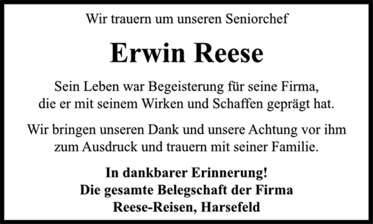<p>Wir trauern um unseren Seniorchef<br />Erwin Reese<br />Sein Leben war Begeisterung für seine Firma,<br />die er mit seinem Wirken und Schaffen geprägt hat.<br />Wir bringen unseren Dank und unsere Achtung vor ihm<br />zum Ausdruck und trauern mit seiner Familie.<br />In dankbarer Erinnerung!<br />Die gesamte Belegschaft der Firma<br />Reese-Reisen, Harsefeld</p>