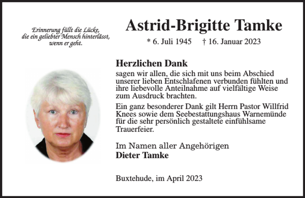 <p>Astrid-Brigitte Tamke<br />* 6. Juli 1945 † 16. Januar 2023<br />Herzlichen Dank<br />sagen wir allen, die sich mit uns beim Abschied<br />unserer lieben Entschlafenen verbunden fühlten und ihre liebevolle Anteilnahme auf vielfältige Weise zum Ausdruck brachten.<br />Ein ganz besonderer Dank gilt Herrn Pastor Willfrid Knees sowie dem Seebestattungshaus Warnemünde für die sehr persönlich gestaltete einfühlsame<br />Trauerfeier.</p><p>Im Namen aller Angehörigen<br />Dieter Tamke<br />Buxtehude, im April 2023</p><p>Erinnerung füllt die Lücke,<br />die ein geliebter Mensch hinterlässt,<br />wenn er geht.</p>
