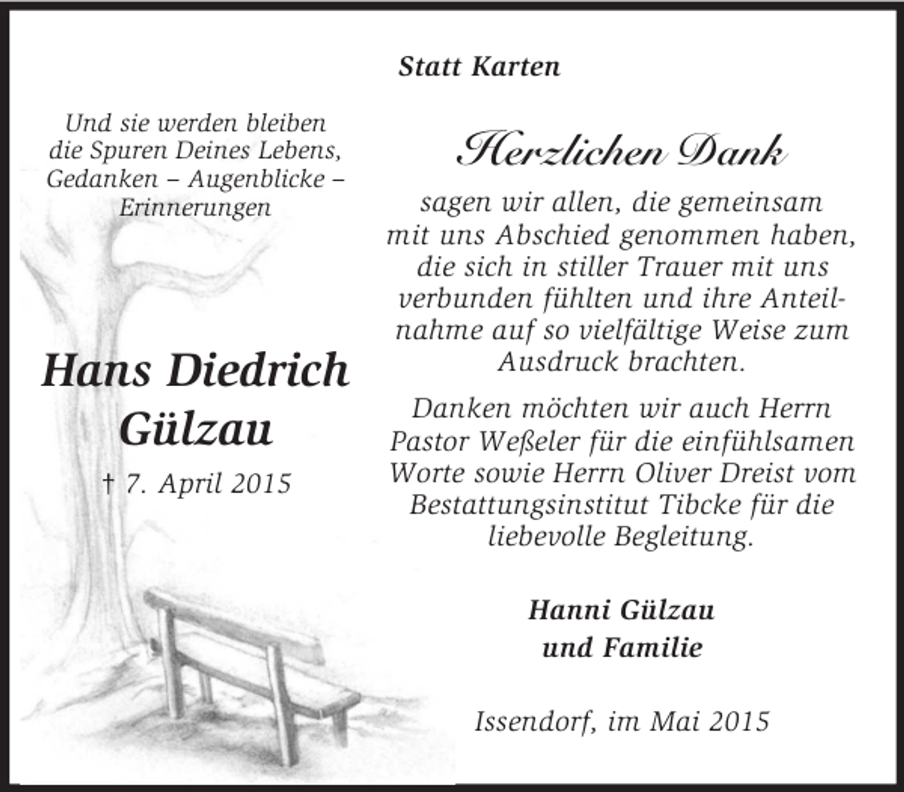<p>Und sie werden bleiben<br />die Spuren Deines Lebens,<br />Gedanken – Augenblicke –<br />Erinnerungen</p><p>Hans Diedrich<br />Gülzau<br />† 7. April 2015<br />Statt Karten<br />Herzlichen Dank<br />sagen wir allen, die gemeinsam<br />mit uns Abschied genommen haben, die sich in stiller Trauer mit uns<br />verbunden fühlten und ihre Anteil-<br />nahme auf so vielfältige Weise zum<br />Ausdruck brachten.<br />Danken möchten wir auch Herrn<br />Pastor Weßeler für die einfühlsamen<br />Worte sowie Herrn Oliver Dreist vom<br />Bestattungsinstitut Tibcke für die<br />liebevolle Begleitung.<br />Hanni Gülzau<br />und Familie<br />Issendorf, im Mai 2015</p>
