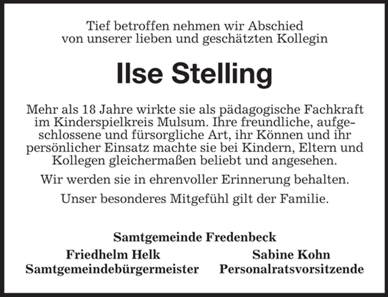 <p>Tief betroffen nehmen wir Abschied<br />von unserer lieben und geschätzten Kollegin<br />Ilse Stelling<br />Mehr als 18 Jahre wirkte sie als pädagogische Fachkraft im Kinderspielkreis Mulsum. Ihre freundliche, aufgeschlossene und fürsorgliche Art, ihr Können und ihr persönlicher Einsatz machte sie bei Kindern, Eltern und Kollegen gleichermaßen beliebt und angesehen.<br />Wir werden sie in ehrenvoller Erinnerung behalten.<br />Unser besonderes Mitgefühl gilt der Familie.<br />Samtgemeinde Fredenbeck<br />Friedhelm Helk Sabine Kohn<br />Samtgemeindebürgermeister Personalratsvorsitzende</p>