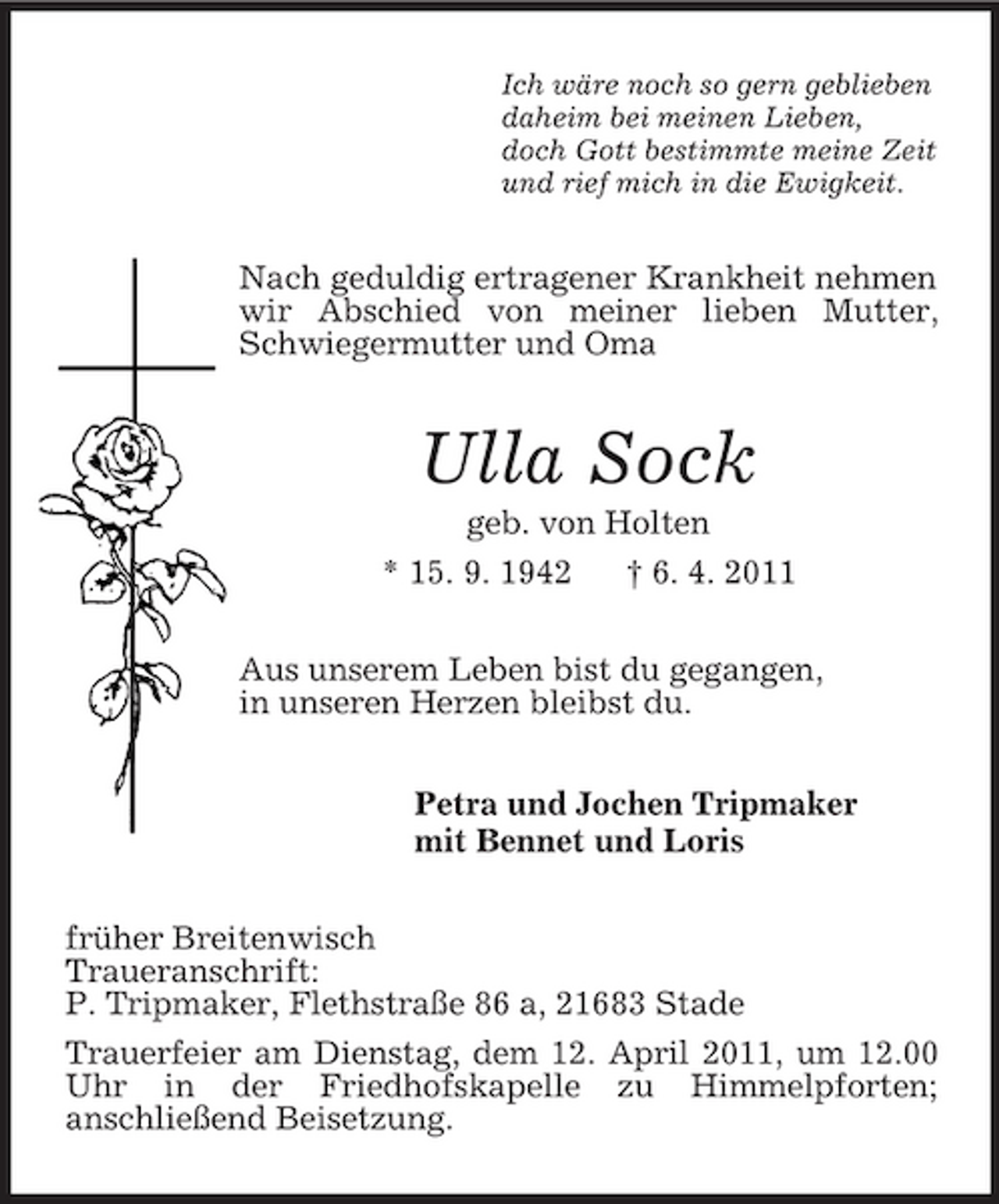 <p>Ich wäre noch so gern geblieben<br />daheim bei meinen Lieben,<br />doch Gott bestimmte meine Zeit<br />und rief mich in die Ewigkeit.<br />Nach geduldig ertragener Krankheit nehmen wir Abschied von meiner lieben Mutter, Schwiegermutter und Oma<br />Ulla Sock<br />geb. von Holten<br />* 15. 9. 1942 † 6. 4. 2011<br />Aus unserem Leben bist du gegangen,<br />in unseren Herzen bleibst du.<br />Petra und Jochen Tripmaker<br />mit Bennet und Loris<br />früher Breitenwisch<br />Traueranschrift:<br />P. Tripmaker, Flethstraße 86 a, 21683 Stade<br />Trauerfeier am Dienstag, dem 12. April 2011, um 12.00 Uhr in der Friedhofskapelle zu Himmelpforten;<br />anschließend Beisetzung.</p>
