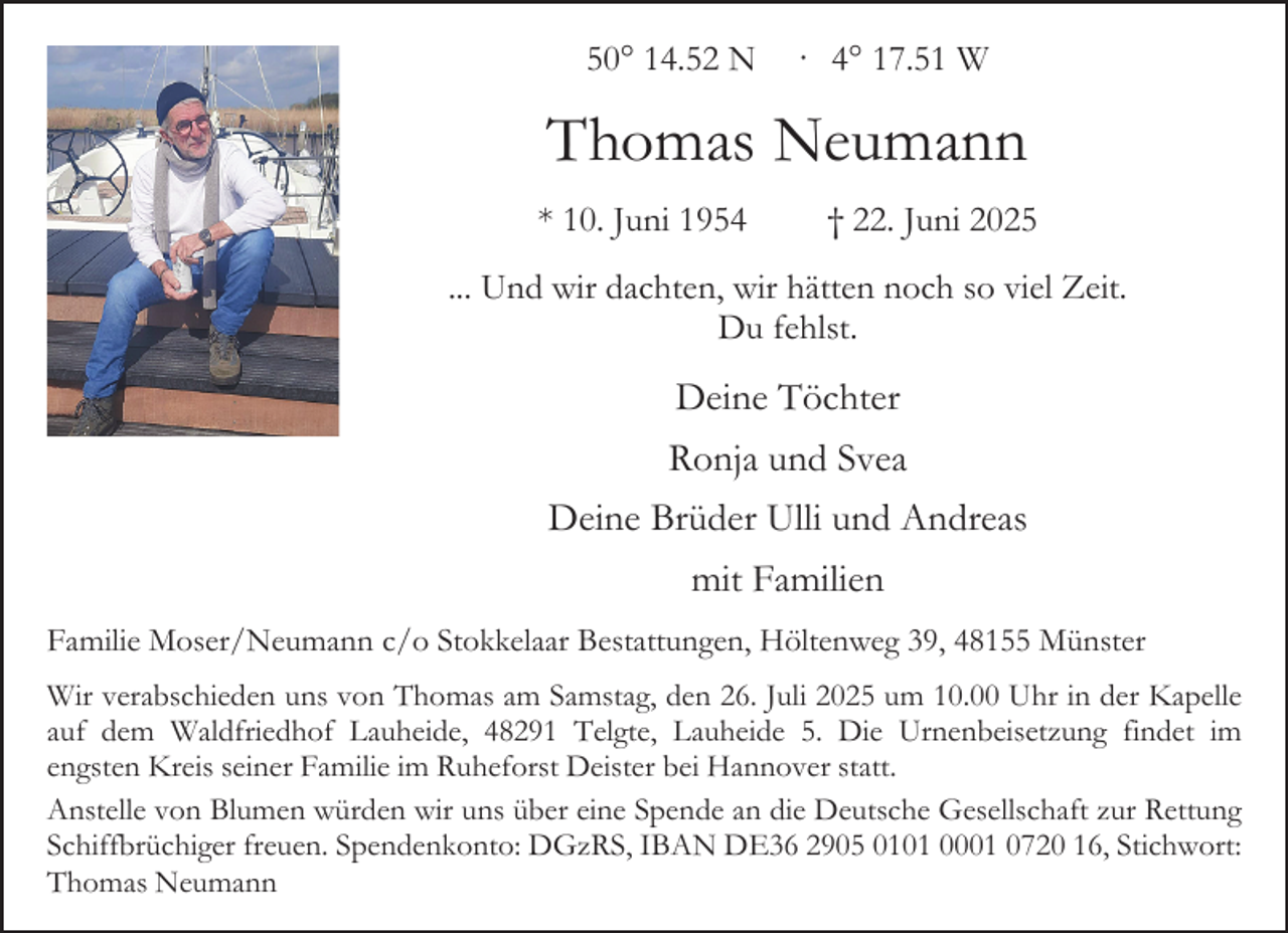 <p>50° 14.52 N · 4° 17.51 W</p><p>Thomas Neumann<br />* 10. Juni 1954</p><p>† 22. Juni 2025</p><p>... Und wir dachten, wir hätten noch so viel Zeit.<br />Du fehlst.</p><p>Deine Töchter<br />Ronja und Svea<br />Deine Brüder Ulli und Andreas<br />mit Familien<br />Familie Moser/Neumann c/o Stokkelaar Bestattungen, Höltenweg 39, 48155 Münster<br />Wir verabschieden uns von Thomas am Samstag, den 26. Juli 2025 um 10.00 Uhr in der Kapelle<br />auf dem Waldfriedhof Lauheide, 48291 Telgte, Lauheide 5. Die Urnenbeisetzung findet im<br />engsten Kreis seiner Familie im Ruheforst Deister bei Hannover statt.<br />Anstelle von Blumen würden wir uns über eine Spende an die Deutsche Gesellschaft zur Rettung<br />Schiffbrüchiger freuen. Spendenkonto: DGzRS, IBAN DE36 2905 0101 0001 0720 16, Stichwort:<br />Thomas Neumann</p>