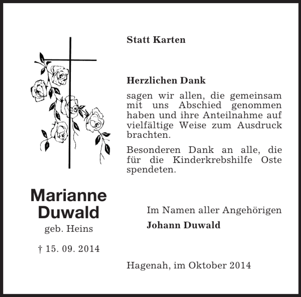 <p>Marianne<br />Duwald<br />geb. Heins</p><p>† 15. 09. 2014<br />Statt Karten<br />Herzlichen Dank<br />sagen wir allen, die gemeinsam mit uns Abschied genommen<br />haben und ihre Anteilnahme auf vielfältige Weise zum Ausdruck brachten.<br />Besonderen Dank an alle, die<br />für die Kinderkrebshilfe Oste spendeten.<br />Im Namen aller Angehörigen<br />Johann Duwald<br />Hagenah, im Oktober 2014</p>