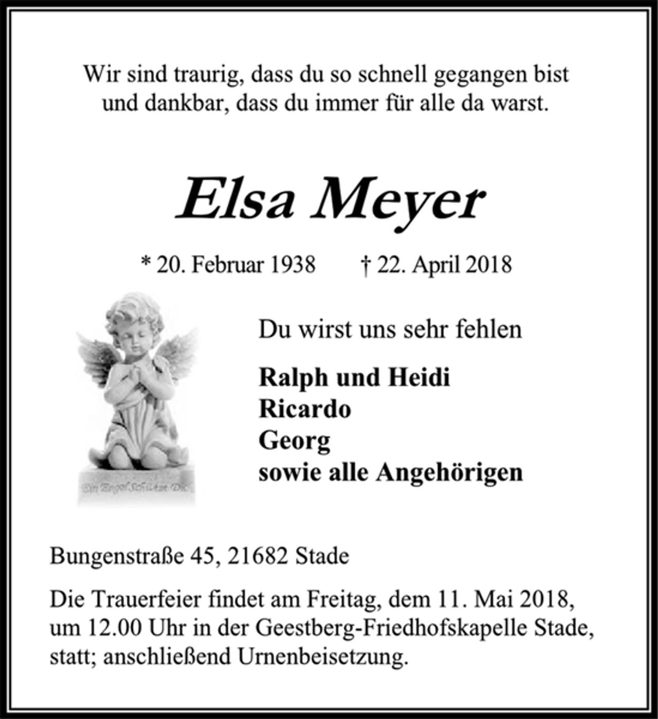 <p>Wir sind traurig, dass du so schnell gegangen bist<br />und dankbar, dass du immer für alle da warst.<br />Elsa Meyer<br />* 20. Februar 1938 † 22. April 2018<br />Du wirst uns sehr fehlen<br />Ralph und Heidi<br />Ricardo<br />Georg<br />sowie alle Angehörigen<br />Bungenstraße 45, 21682 Stade<br />Die Trauerfeier findet am Freitag, dem 11. Mai 2018,<br />um 12.00 Uhr in der Geestberg-Friedhofskapelle Stade,<br />statt; anschließend Urnenbeisetzung.</p>