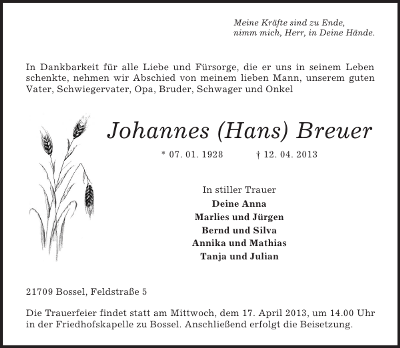 <p>Meine Kräfte sind zu Ende,<br />nimm mich, Herr, in Deine Hände.</p><p>In Dankbarkeit für alle Liebe und Fürsorge, die er uns in seinem Leben<br />schenkte, nehmen wir Abschied von meinem lieben Mann, unserem guten<br />Vater, Schwiegervater, Opa, Bruder, Schwager und Onkel</p><p>Johannes (Hans) Breuer<br />* 07. 01. 1928</p><p>† 12. 04. 2013</p><p>In stiller Trauer<br />Deine Anna<br />Marlies und Jürgen<br />Bernd und Silva<br />Annika und Mathias<br />Tanja und Julian</p><p>21709 Bossel, Feldstraße 5<br />Die Trauerfeier findet statt am Mittwoch, dem 17. April 2013, um 14.00 Uhr<br />in der Friedhofskapelle zu Bossel. Anschließend erfolgt die Beisetzung.</p>