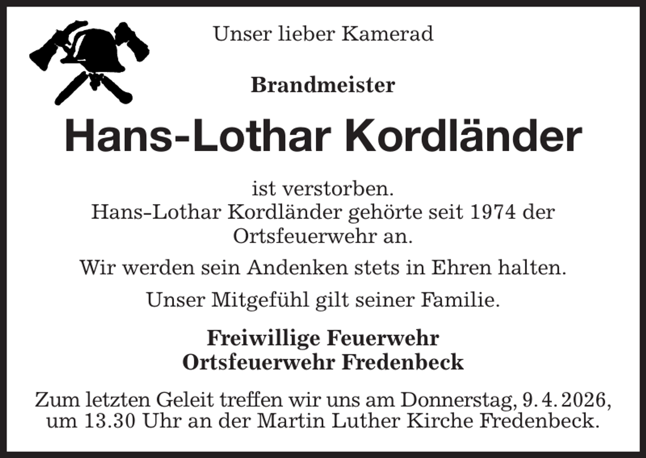 <p>Unser lieber Kamerad<br />Brandmeister<br />Hans-Lothar Kordländer<br />ist verstorben.<br />Hans-Lothar Kordländer gehörte seit 1974 der<br />Ortsfeuerwehr an.<br />Wir werden sein Andenken stets in Ehren halten.<br />Unser Mitgefühl gilt seiner Familie.<br />Freiwillige Feuerwehr<br />Ortsfeuerwehr Fredenbeck<br />Zum letzten Geleit treffen wir uns am Donnerstag, 9. 4. 2026,<br />um 13.30 Uhr an der Martin Luther Kirche Fredenbeck.</p>