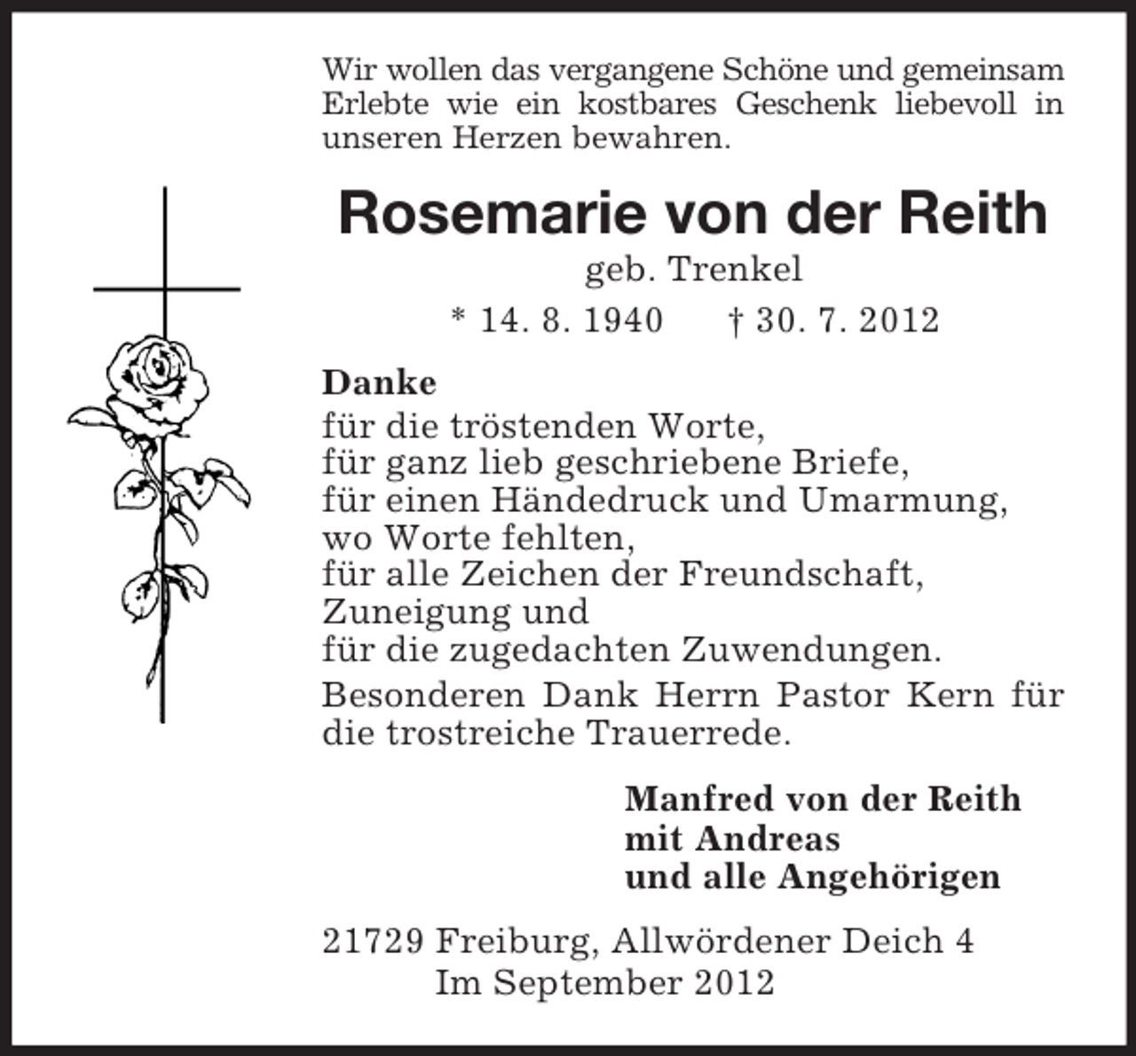 <p>Wir wollen das vergangene Schöne und gemeinsam Erlebte wie ein kostbares Geschenk liebevoll in<br />unseren Herzen bewahren.<br />Rosemarie von der Reith<br />geb. Trenkel<br />* 14. 8. 1940 † 30. 7. 2012<br />Danke<br />für die tröstenden Worte,<br />für ganz lieb geschriebene Briefe,<br />für einen Händedruck und Umarmung,<br />wo Worte fehlten,<br />für alle Zeichen der Freundschaft,<br />Zuneigung und<br />für die zugedachten Zuwendungen.<br />Besonderen Dank Herrn Pastor Kern für die trostreiche Trauerrede.<br />Manfred von der Reith<br />mit Andreas<br />und alle Angehörigen<br />21729 Freiburg, Allwördener Deich 4<br />Im September 2012</p>