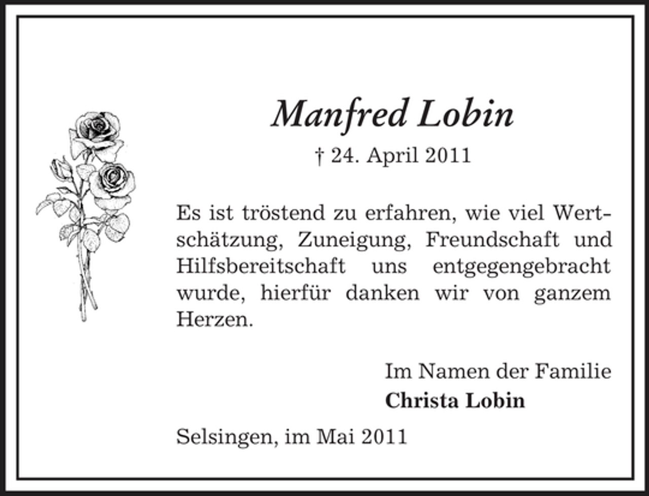 <p>Manfred Lobin<br />† 24. April 2011 Es ist tröstend zu erfahren, wie viel Wertschätzung, Zuneigung, Freundschaft und Hilfsbereitschaft uns entgegengebracht wurde, hierfür danken wir von ganzem Herzen. Im Namen der Familie Christa Lobin Selsingen, im Mai 2011</p>