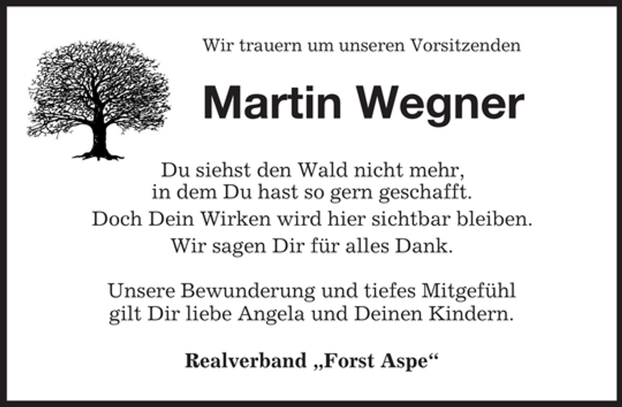 <p>Wir trauern um unseren Vorsitzenden</p><p>Martin Wegner<br />Du siehst den Wald nicht mehr,<br />in dem Du hast so gern geschafft.<br />Doch Dein Wirken wird hier sichtbar bleiben.<br />Wir sagen Dir für alles Dank.<br />Unsere Bewunderung und tiefes Mitgefühl<br />gilt Dir liebe Angela und Deinen Kindern.<br />Realverband „Forst Aspe“</p>
