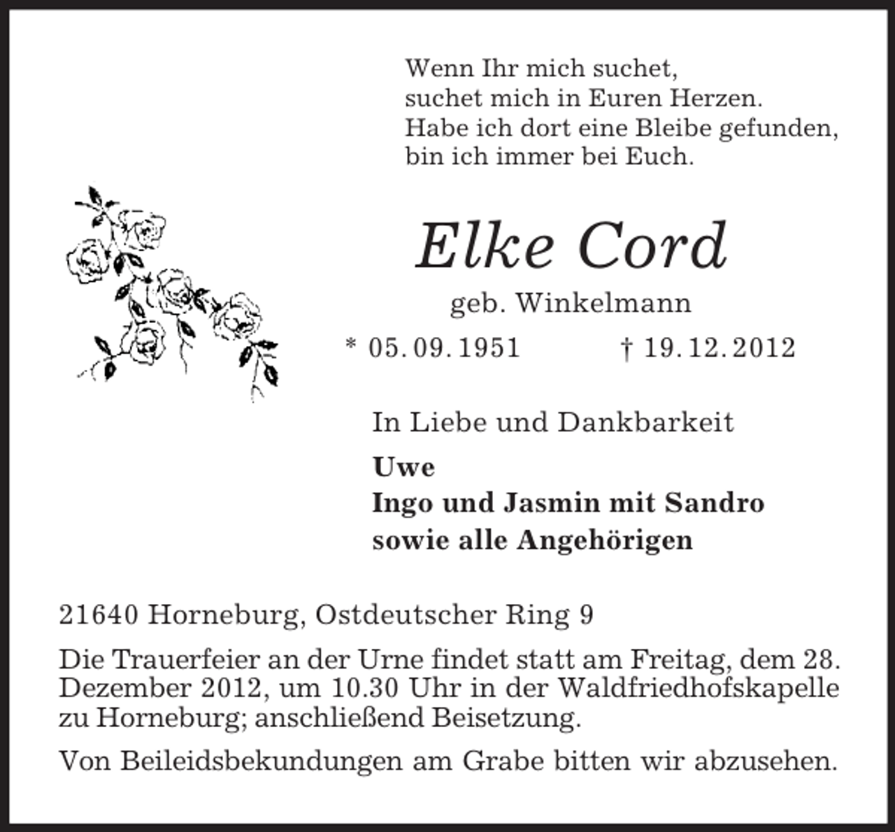 <p>Wenn Ihr mich suchet,<br />suchet mich in Euren Herzen.<br />Habe ich dort eine Bleibe gefunden,<br />bin ich immer bei Euch.<br />Elke Cord<br />geb. Winkelmann<br />* 05. 09. 1951 † 19. 12. 2012<br />In Liebe und Dankbarkeit<br />Uwe<br />Ingo und Jasmin mit Sandro<br />sowie alle Angehörigen<br />21640 Horneburg, Ostdeutscher Ring 9<br />Die Trauerfeier an der Urne findet statt am Freitag, dem 28. Dezember 2012, um 10.30 Uhr in der Waldfriedhofskapelle zu Horneburg; anschließend Beisetzung.<br />Von Beileidsbekundungen am Grabe bitten wir abzusehen.</p>