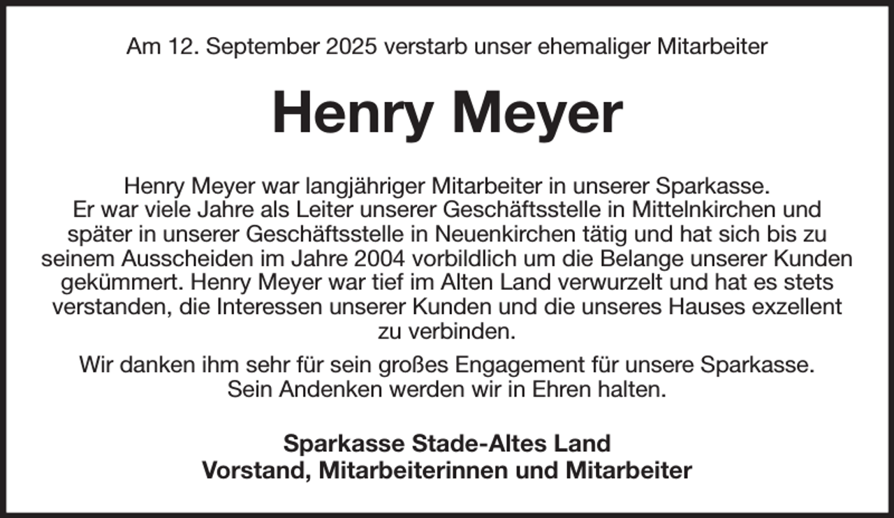 <p>Am 12. September 2025 verstarb unser ehemaliger Mitarbeiter<br />Henry Meyer<br />Henry Meyer war langjähriger Mitarbeiter in unserer Sparkasse.<br />Er war viele Jahre als Leiter unserer Geschäftsstelle in Mittelnkirchen und<br />später in unserer Geschäftsstelle in Neuenkirchen tätig und hat sich bis zu<br />seinem Ausscheiden im Jahre 2004 vorbildlich um die Belange unserer Kunden gekümmert. Henry Meyer war tief im Alten Land verwurzelt und hat es stets verstanden, die Interessen unserer Kunden und die unseres Hauses exzellent zu verbinden.<br />Wir danken ihm sehr für sein großes Engagement für unsere Sparkasse.<br />Sein Andenken werden wir in Ehren halten.<br />Sparkasse Stade-Altes Land<br />Vorstand, Mitarbeiterinnen und Mitarbeiter</p>