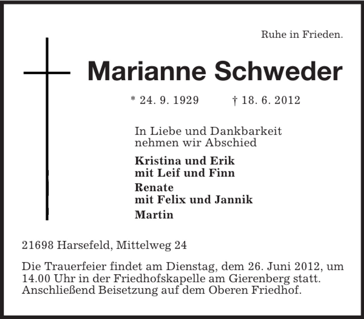 <p>Ruhe in Frieden.<br />Marianne Schweder<br />* 24. 9. 1929 † 18. 6. 2012<br />In Liebe und Dankbarkeit<br />nehmen wir Abschied<br />Kristina und Erik<br />mit Leif und Finn<br />Renate<br />mit Felix und Jannik<br />Martin<br />21698 Harsefeld, Mittelweg 24<br />Die Trauerfeier findet am Dienstag, dem 26. Juni 2012, um 14.00 Uhr in der Friedhofskapelle am Gierenberg statt.<br />Anschließend Beisetzung auf dem Oberen Friedhof.</p>
