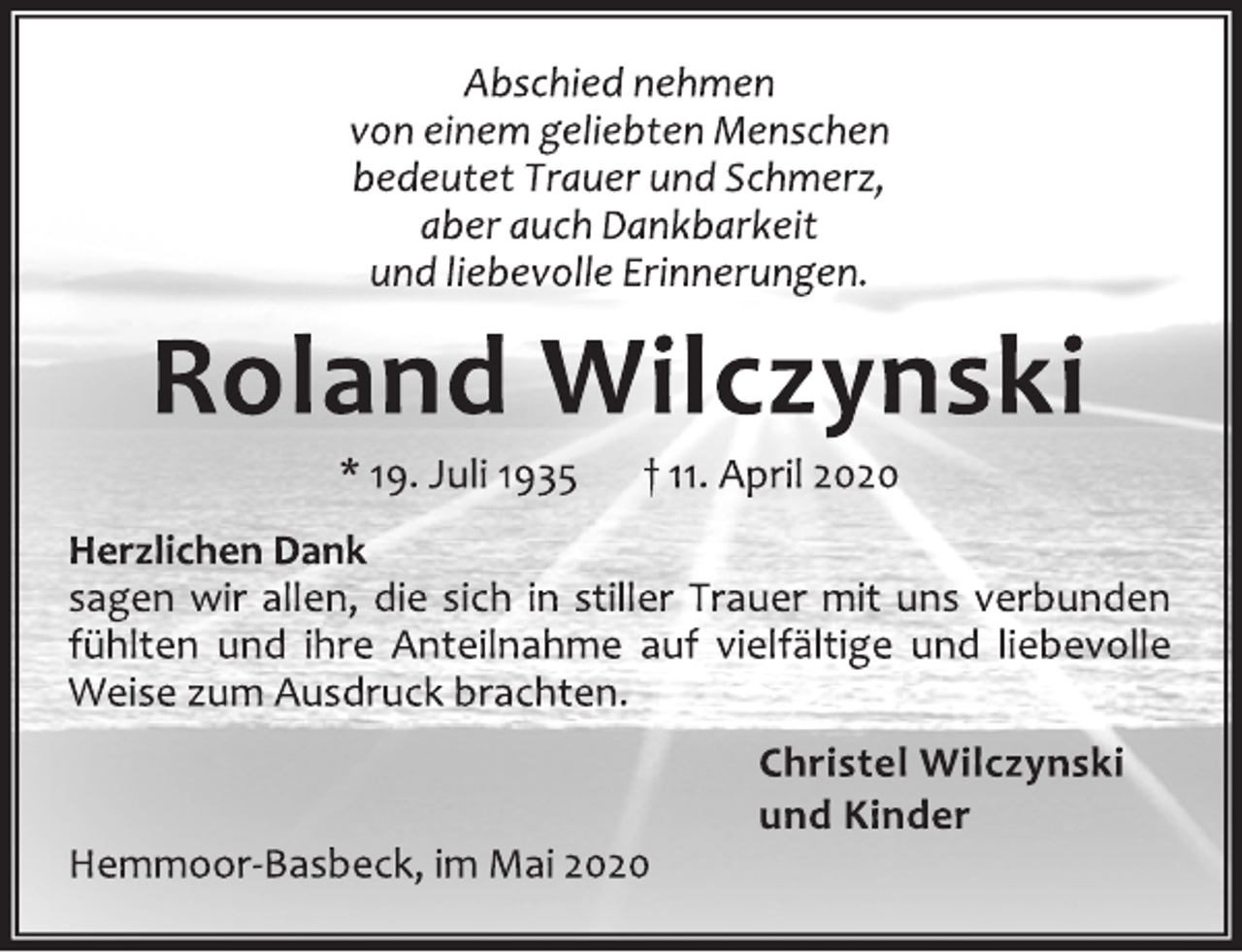 <p>Abschied nehmen<br />von einem geliebten Menschen<br />bedeutet Trauer und Schmerz,<br />aber auch Dankbarkeit<br />und liebevolle Erinnerungen.<br />Roland Wilczynski<br />* 19. Juli 1935 † 11. April 2020<br />Herzlichen Dank<br />sagen wir allen, die sich in stiller Trauer mit uns verbunden<br />fühlten und ihre Anteilnahme auf vielfältige und liebevolle<br />Weise zum Ausdruck brachten.<br />Christel Wilczynski<br />und Kinder<br />Hemmoor-Basbeck, im Mai 2020</p>