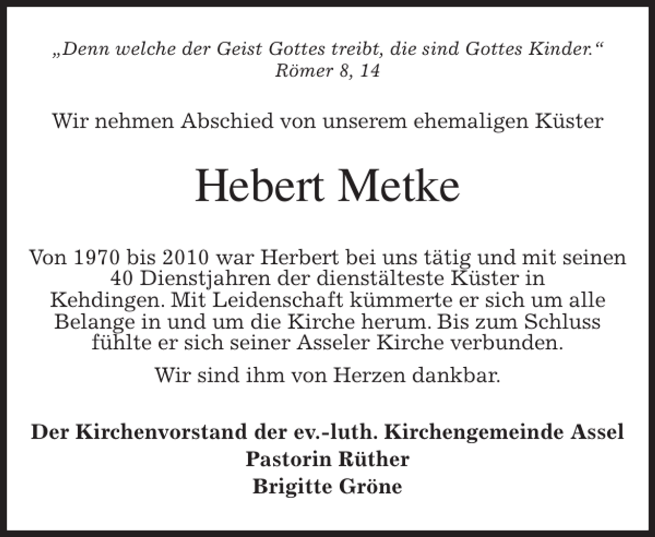 <p>„Denn welche der Geist Gottes treibt, die sind Gottes Kinder.“<br />Römer 8, 14<br />Wir nehmen Abschied von unserem ehemaligen Küster<br />Hebert Metke<br />Von 1970 bis 2010 war Herbert bei uns tätig und mit seinen 40 Dienstjahren der dienstälteste Küster in<br />Kehdingen. Mit Leidenschaft kümmerte er sich um alle<br />Belange in und um die Kirche herum. Bis zum Schluss<br />fühlte er sich seiner Asseler Kirche verbunden.<br />Wir sind ihm von Herzen dankbar.<br />Der Kirchenvorstand der ev.-luth. Kirchengemeinde Assel<br />Pastorin Rüther<br />Brigitte Gröne</p>