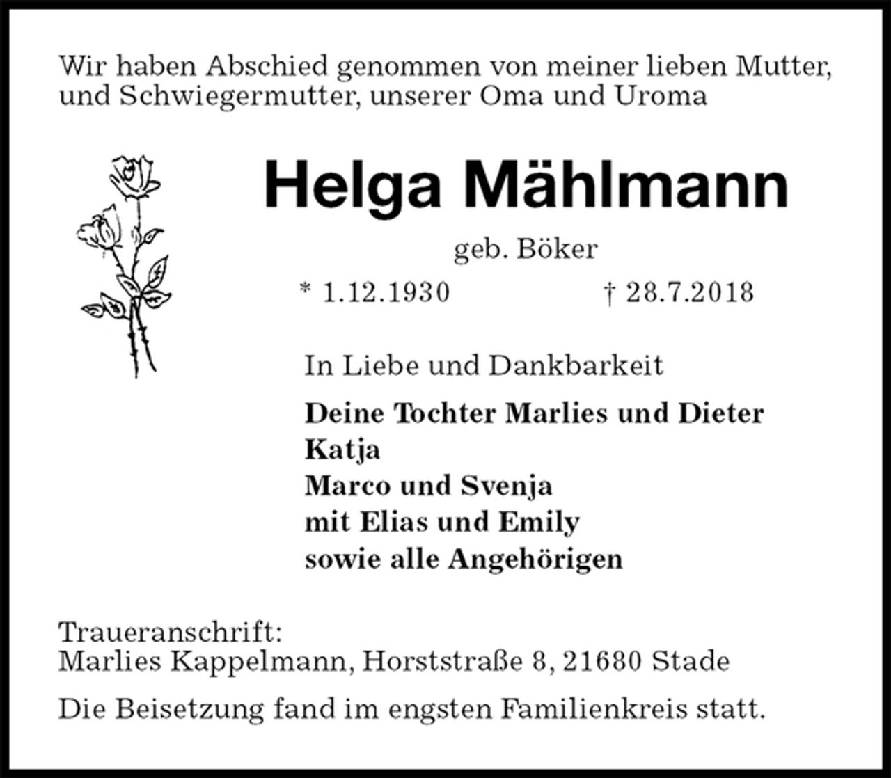 <p>Wir haben Abschied genommen von meiner lieben Mutter,<br />und Schwiegermutter, unserer Oma und Uroma<br />Helga Mählmann<br />geb. Böker<br />* 1.12.1930 † 28.7.2018<br />In Liebe und Dankbarkeit<br />Deine Tochter Marlies und Dieter<br />Katja<br />Marco und Svenja<br />mit Elias und Emily<br />sowie alle Angehörigen<br />Traueranschrift:<br />Marlies Kappelmann, Horststraße 8, 21680 Stade<br />Die Beisetzung fand im engsten Familienkreis statt.</p>