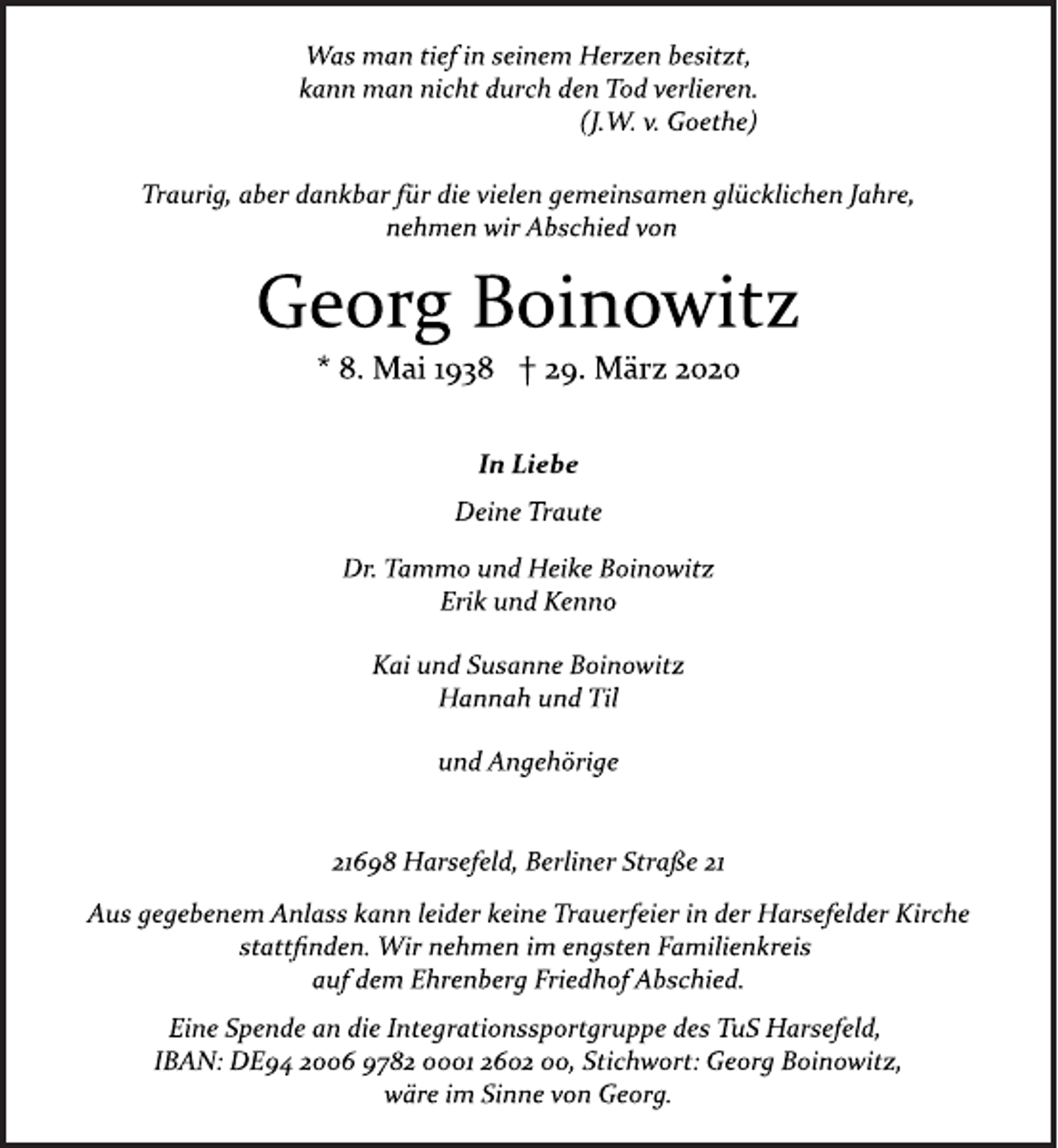 <p>Was man tief in seinem Herzen besitzt,<br />kann man nicht durch den Tod verlieren.<br />(J.W. v. Goethe)<br />Traurig, aber dankbar für die vielen gemeinsamen glücklichen Jahre,<br />nehmen wir Abschied von<br />Georg Boinowitz<br />* 8. Mai 1938 † 29. März 2020<br />In Liebe<br />Deine Traute<br />Dr. Tammo und Heike Boinowitz<br />Erik und Kenno<br />Kai und Susanne Boinowitz<br />Hannah und Til<br />und Angehörige<br />21698 Harsefeld, Berliner Straße 21<br />Aus gegebenem Anlass kann leider keine Trauerfeier in der Harsefelder Kirche<br />stattfinden. Wir nehmen im engsten Familienkreis<br />auf dem Ehrenberg Friedhof Abschied.<br />Eine Spende an die Integrationssportgruppe des TuS Harsefeld,<br />IBAN: DE94 2006 9782 0001 2602 00, Stichwort: Georg Boinowitz,<br />wäre im Sinne von Georg.</p>