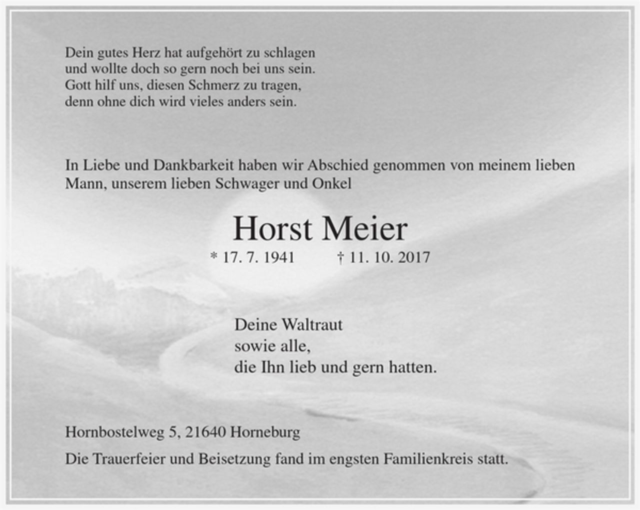 <p>Dein gutes Herz hat aufgehört zu schlagen<br />und wollte doch so gern noch bei uns sein.<br />Gott hilf uns, diesen Schmerz zu tragen,<br />denn ohne dich wird vieles anders sein.</p><p>In Liebe und Dankbarkeit haben wir Abschied genommen von meinem lieben Mann, unserem lieben Schwager und Onkel</p><p>Horst Meier</p><p>* 17. 7. 1941 + 11. 10. 2017</p><p>Deine Waltraut<br />sowie all,<br />die Ihn lieb und gern hatten.</p><p>Hornborstelweg 5, 21640 Horneburg</p><p>Die Trauerfeier und Beisetzung fand im engsten Familienkreis statt.</p>