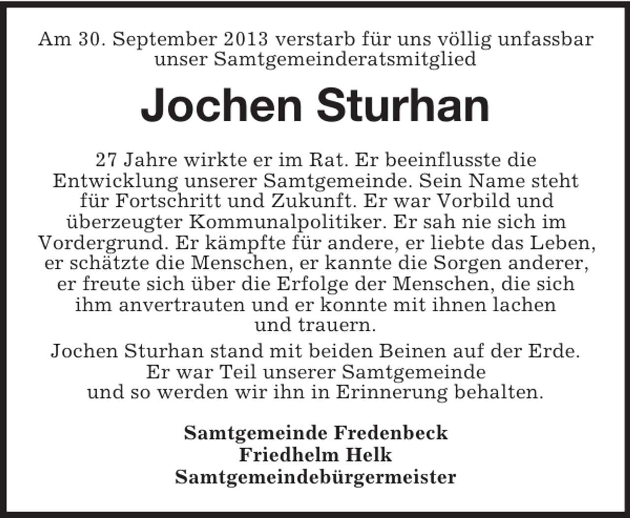 <p>Am 30. September 2013 verstarb für uns völlig unfassbar<br />unser Samtgemeinderatsmitglied</p><p>Jochen Sturhan<br />27 Jahre wirkte er im Rat. Er beeinflusste die<br />Entwicklung unserer Samtgemeinde. Sein Name steht<br />für Fortschritt und Zukunft. Er war Vorbild und<br />überzeugter Kommunalpolitiker. Er sah nie sich im<br />Vordergrund. Er kämpfte für andere, er liebte das Leben,<br />er schätzte die Menschen, er kannte die Sorgen anderer,<br />er freute sich über die Erfolge der Menschen, die sich<br />ihm anvertrauten und er konnte mit ihnen lachen<br />und trauern.<br />Jochen Sturhan stand mit beiden Beinen auf der Erde.<br />Er war Teil unserer Samtgemeinde<br />und so werden wir ihn in Erinnerung behalten.<br />Samtgemeinde Fredenbeck<br />Friedhelm Helk<br />Samtgemeindebürgermeister</p>