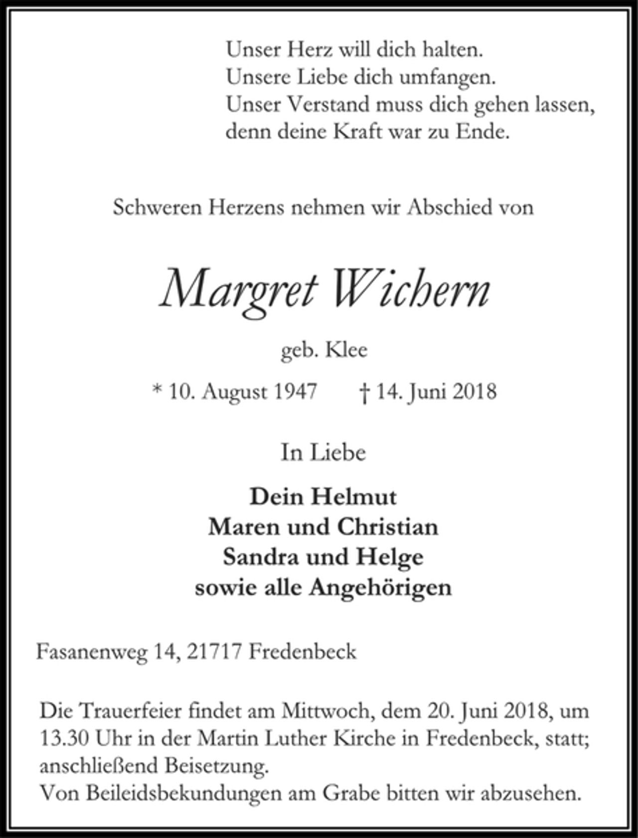 <p>Unser Herz will dich halten.<br />Unsere Liebe dich umfangen.<br />Unser Verstand muss dich gehen lassen,<br />denn deine Kraft war zu Ende.<br />Schweren Herzens nehmen wir Abschied von<br />Margret Wichern<br />geb. Klee<br />* 10. August 1947 † 14. Juni 2018<br />In Liebe<br />Dein Helmut<br />Maren und Christian<br />Sandra und Helge<br />sowie alle Angehörigen<br />Fasanenweg 14, 21717 Fredenbeck<br />Die Trauerfeier findet am Mittwoch, dem 20. Juni 2018, um 13.30 Uhr in der Martin Luther Kirche in Fredenbeck, statt; anschließend Beisetzung.<br />Von Beileidsbekundungen am Grabe bitten wir abzusehen.</p>