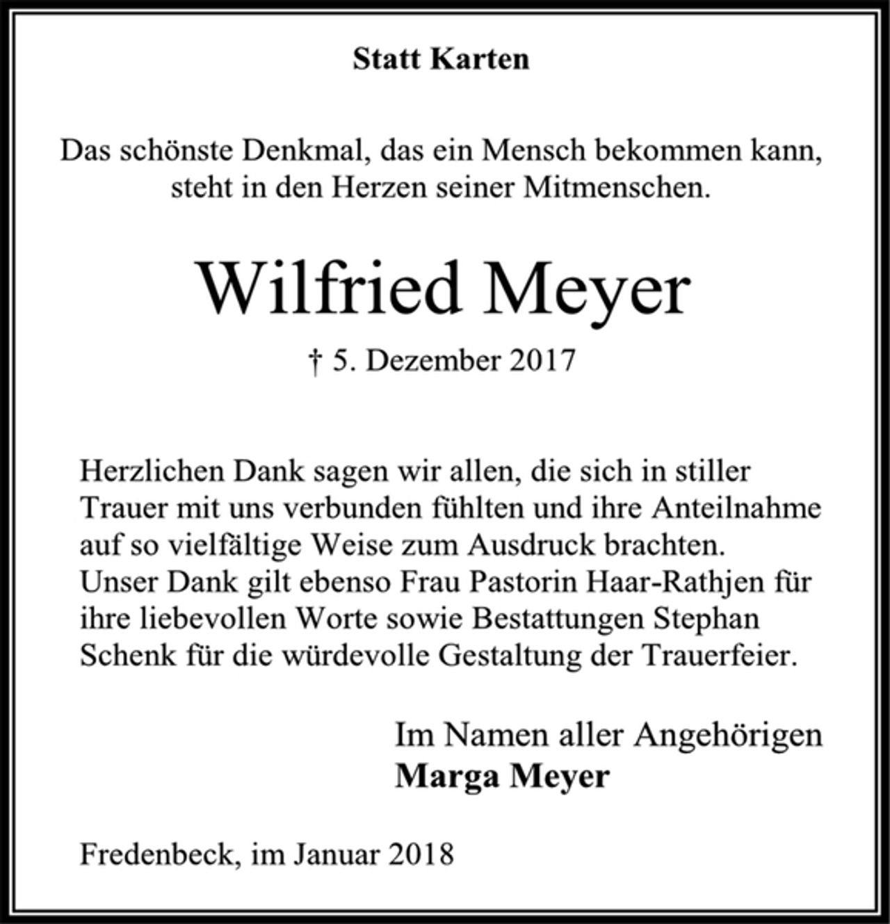 <p>Statt Karten<br />Das schönste Denkmal, das ein Mensch bekommen kann,<br />steht in den Herzen seiner Mitmenschen.<br />Wilfried Meyer<br />† 5. Dezember 2017<br />Herzlichen Dank sagen wir allen, die sich in stiller Trauer mit uns verbunden fühlten und ihre Anteilnahme auf so vielfältige Weise zum Ausdruck brachten.<br />Unser Dank gilt ebenso Frau Pastorin Haar-Rathjen für ihre liebevollen Worte sowie Bestattungen Stephan Schenk für die würdevolle Gestaltung der Trauerfeier.<br />Im Namen aller Angehörigen<br />Marga Meyer<br />Fredenbeck, im Januar 2018</p>