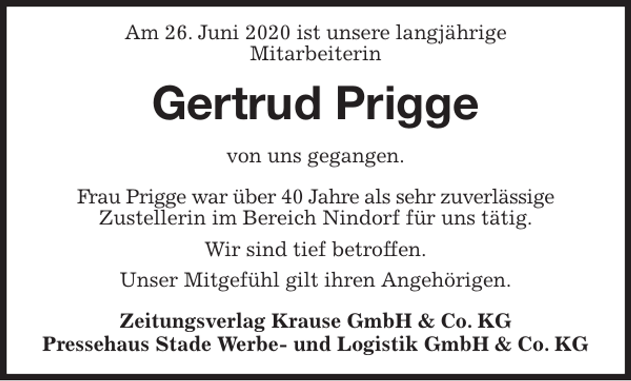 <p>Am 26. Juni 2020 ist unsere langjährige<br />Mitarbeiterin<br />Gertrud Prigge<br />Zeitungsverlag Krause GmbH &amp; Co. KG<br />Pressehaus Stade Werbe- und Logistik GmbH &amp; Co. KG<br />von uns gegangen.<br />Frau Prigge war über 40 Jahre als sehr zuverlässige<br />Zustellerin im Bereich Nindorf für uns tätig.<br />Wir sind tief betroffen.<br />Unser Mitgefühl gilt ihren Angehörigen.</p>
