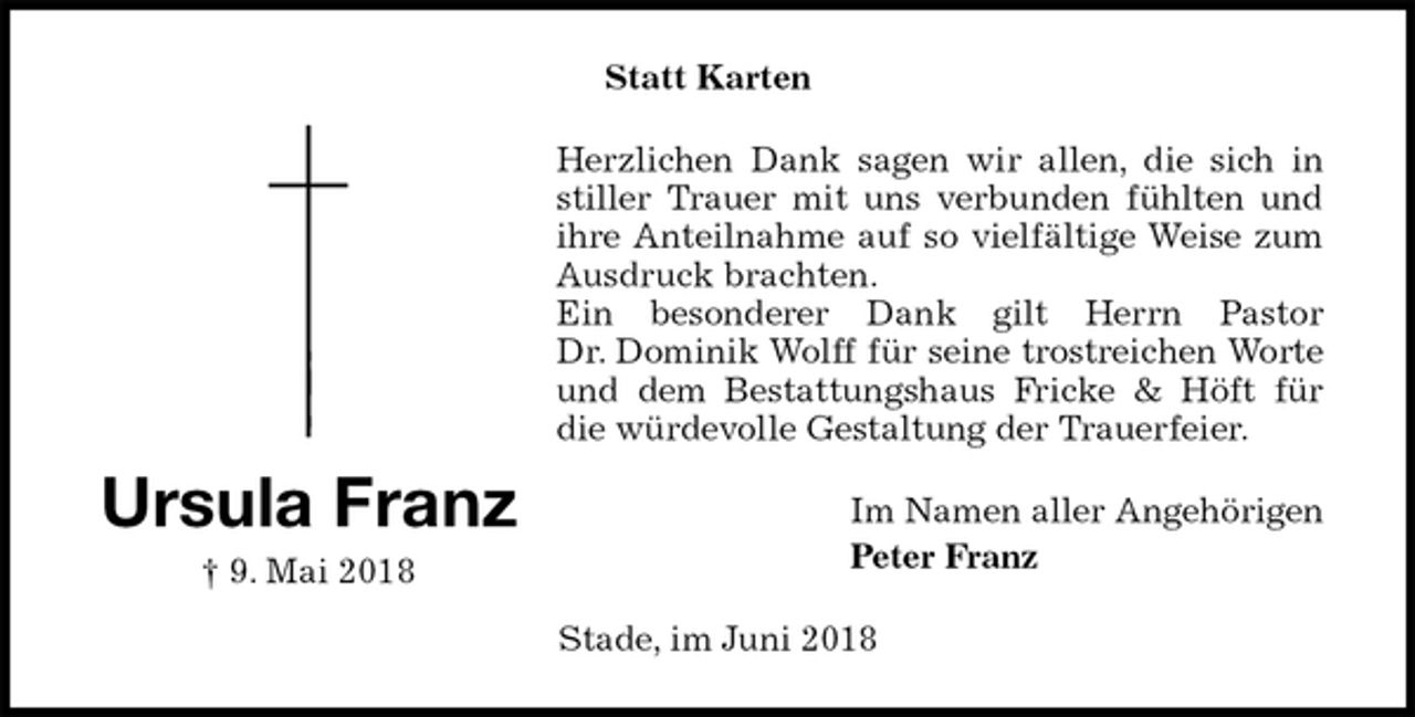 <p>Statt Karten<br />Herzlichen Dank sagen wir allen, die sich in<br />stiller Trauer mit uns verbunden fühlten und<br />ihre Anteilnahme auf so vielfältige Weise zum<br />Ausdruck brachten.<br />Ein besonderer Dank gilt Herrn Pastor<br />Dr. Dominik Wolff für seine trostreichen Worte<br />und dem Bestattungshaus Fricke &amp; Höft für<br />die würdevolle Gestaltung der Trauerfeier.<br />Im Namen aller Angehörigen<br />Peter Franz<br />Stade, im Juni 2018<br />Ursula Franz<br />† 9. Mai 2018</p>