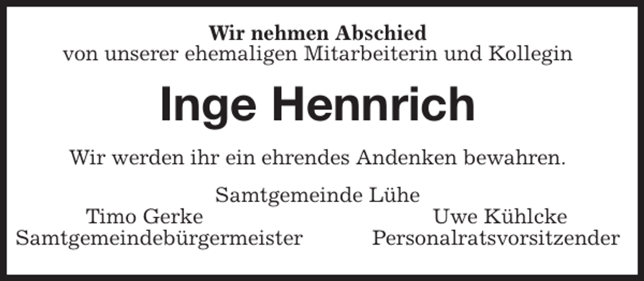 <p>Wir nehmen Abschied<br />von unserer ehemaligen Mitarbeiterin und Kollegin<br />Inge Hennrich<br />Wir werden ihr ein ehrendes Andenken bewahren.<br />Samtgemeinde Lühe<br />Timo Gerke Uwe Kühlcke<br />Samtgemeindebürgermeister Personalratsvorsitzender</p>