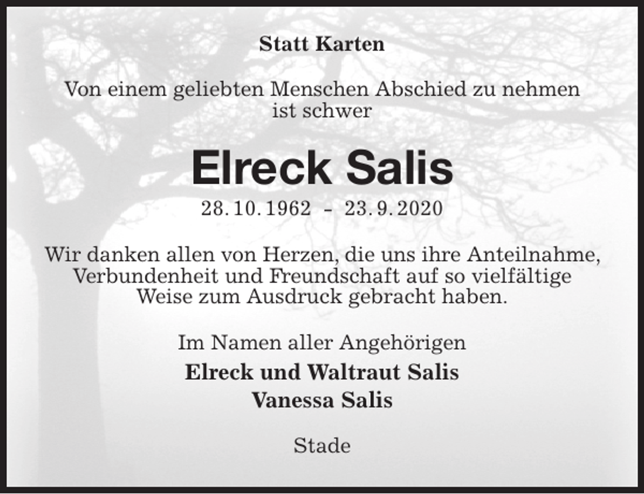 <p>Statt Karten<br />Von einem geliebten Menschen Abschied zu nehmen<br />ist schwer<br />Elreck Salis<br />28. 10. 1962 - 23. 9. 2020<br />Wir danken allen von Herzen, die uns ihre Anteilnahme, Verbundenheit und Freundschaft auf so vielfältige<br />Weise zum Ausdruck gebracht haben.<br />Im Namen aller Angehörigen<br />Elreck und Waltraut Salis<br />Vanessa Salis<br />Stade</p>