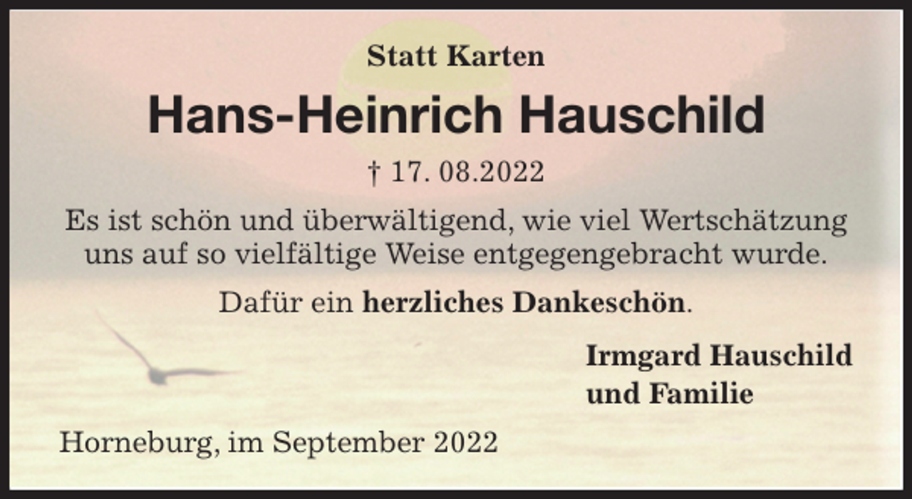 <p>Statt Karten<br />Hans-Heinrich Hauschild<br />† 17. 08.2022<br />Es ist schön und überwältigend, wie viel Wertschätzung<br />uns auf so vielfältige Weise entgegengebracht wurde.<br />Dafür ein herzliches Dankeschön.<br />Irmgard Hauschild<br />und Familie<br />Horneburg, im September 2022</p>