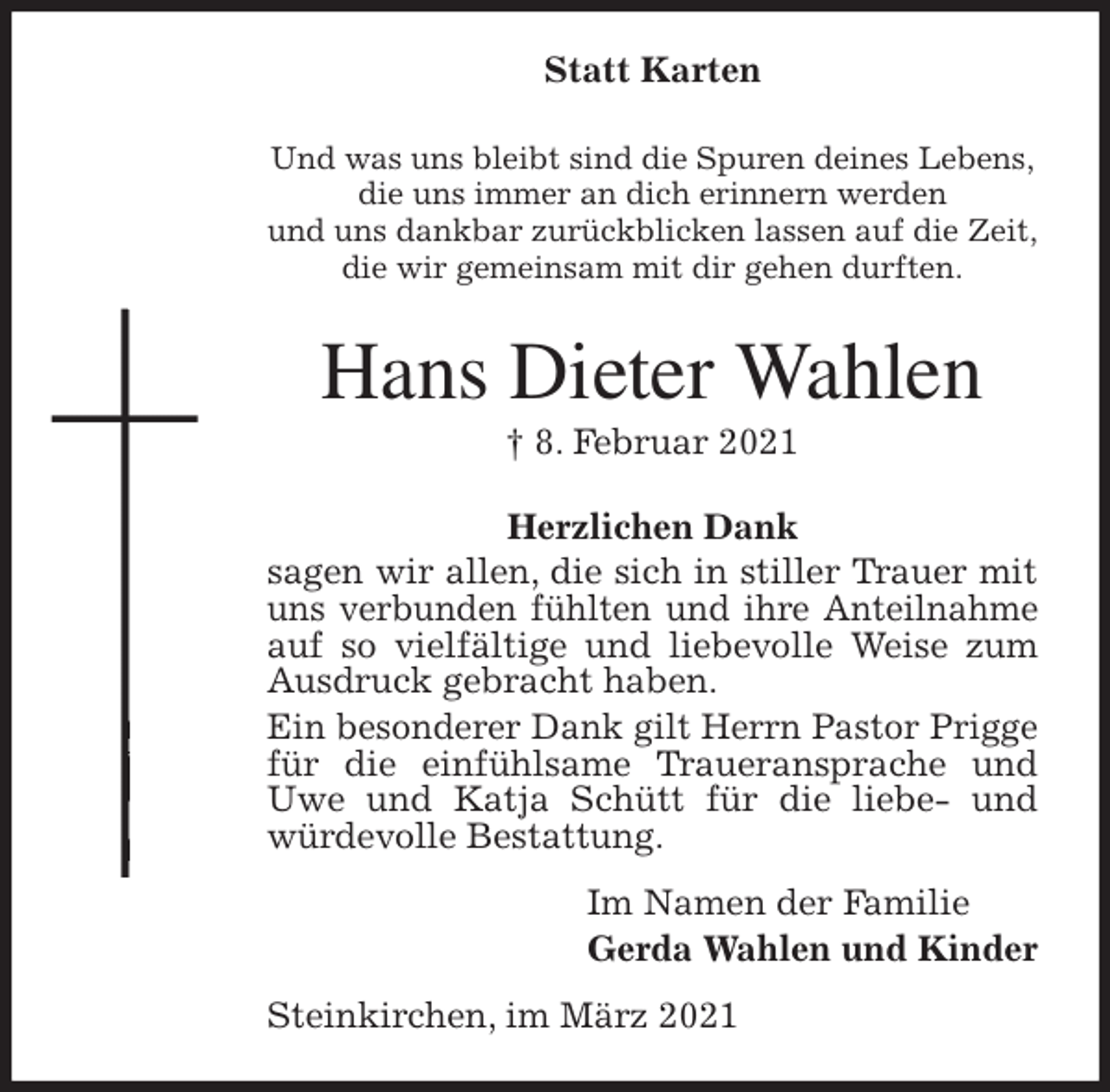 <p>Statt Karten<br />Und was uns bleibt sind die Spuren deines Lebens,<br />die uns immer an dich erinnern werden<br />und uns dankbar zurückblicken lassen auf die Zeit,<br />die wir gemeinsam mit dir gehen durften.<br />Hans Dieter Wahlen<br />† 8. Februar 2021<br />Herzlichen Dank<br />sagen wir allen, die sich in stiller Trauer mit uns verbunden fühlten und ihre Anteilnahme auf so vielfältige und liebevolle Weise zum Ausdruck gebracht haben.<br />Ein besonderer Dank gilt Herrn Pastor Prigge für die einfühlsame Traueransprache und Uwe und Katja Schütt für die liebe- und würdevolle Bestattung.<br />Im Namen der Familie<br />Gerda Wahlen und Kinder<br />Steinkirchen, im März 2021</p>