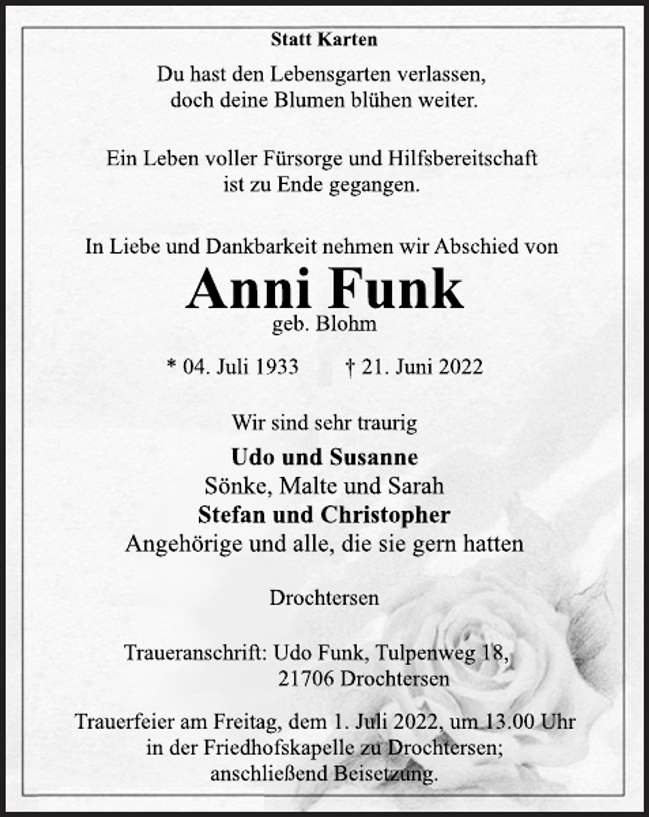 <p>Statt Karten<br />Du hast den Lebensgarten verlassen,<br />doch deine Blumen blühen weiter.<br />Ein Leben voller Fürsorge und Hilfsbereitschaft<br />ist zu Ende gegangen.<br />In Liebe und Dankbarkeit nehmen wir Abschied von<br />Anni Funk<br />geb. Blohm<br />* 04. Juli 1933 † 21. Juni 2022<br />Wir sind sehr traurig<br />Udo und Susanne<br />Sönke, Malte und Sarah<br />Stefan und Christopher<br />Angehörige und alle, die sie gern hatten<br />Drochtersen<br />Traueranschrift: Udo Funk, Tulpenweg 18,<br />21706 Drochtersen<br />Trauerfeier am Freitag, dem 1. Juli 2022, um 13.00 Uhr<br />in der Friedhofskapelle zu Drochtersen;<br />anschließend Beisetzung.</p>