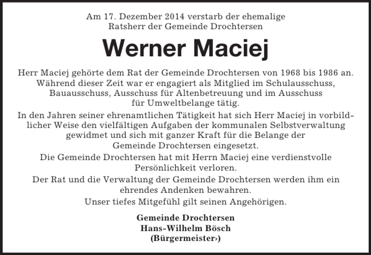 <p>Am 17. Dezember 2014 verstarb der ehemalige<br />Ratsherr der Gemeinde Drochtersen<br />Werner Maciej<br />Herr Maciej gehörte dem Rat der Gemeinde Drochtersen von 1968 bis 1986 an. Während dieser Zeit war er engagiert als Mitglied im Schulausschuss,<br />Bauausschuss, Ausschuss für Altenbetreuung und im Ausschuss<br />für Umweltbelange tätig.<br />In den Jahren seiner ehrenamtlichen Tätigkeit hat sich Herr Maciej in vorbildlicher Weise den vielfältigen Aufgaben der kommunalen Selbstverwaltung<br />gewidmet und sich mit ganzer Kraft für die Belange der<br />Gemeinde Drochtersen eingesetzt.<br />Die Gemeinde Drochtersen hat mit Herrn Maciej eine verdienstvolle<br />Persönlichkeit verloren.<br />Der Rat und die Verwaltung der Gemeinde Drochtersen werden ihm ein<br />ehrendes Andenken bewahren.<br />Unser tiefes Mitgefühl gilt seinen Angehörigen.<br />Gemeinde Drochtersen<br />Hans-Wilhelm Bösch<br />(Bürgermeister›)</p>