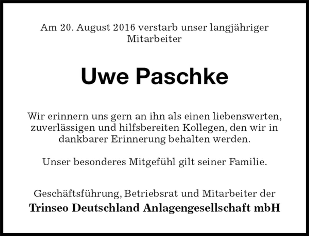 <p>Am 20. August 2016 verstarb unser langjähriger<br />Mitarbeiter<br />Uwe Paschke<br />Wir erinnern uns gern an ihn als einen liebenswerten,<br />zuverlässigen und hilfsbereiten Kollegen, den wir in<br />dankbarer Erinnerung behalten werden.</p><p>Unser besonderes Mitgefühl gilt seiner Familie.<br />Geschäftsführung, Betriebsrat und Mitarbeiter der<br />Trinseo Deutschland Anlagengesellschaft mbH</p>